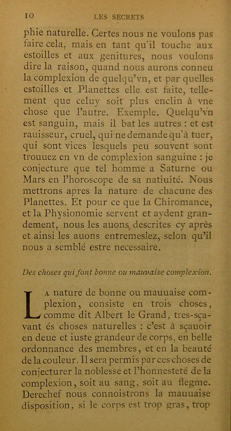 phie naturelle. Certes nous ne voulons pas faire cela, mais en tant qu’il touche aux estoilles et aux genitures, nous voulons dire la raison, quand nous aurons conneu la complexion de quelqu’vn, et par quelles estoilles et Planettes elle est faite, telle- ment que celuy soit plus enclin à vne chose que l’autre. Exemple. Quelqu’vn est sanguin, mais il bat les autres : et est rauisseur, cruel, qui ne demande qu’à tuer, qui sont vices lesquels peu souvent sont trouuez en vn de complexion sanguine : je conjecture que tel homme a Saturne ou Mars en l’horoscope de sa natiuité. Nous mettrons apres la nature de chacune des Planettes. Et pour ce que la Chiromance, et la Physionomie servent et aydent gran- dement, nous les auons descrites cy après et ainsi les auons entremeslez, selon qu’il nous a semblé estre necessaire. Des choses qui font bonne ou mauvaise complexion. La nature de bonne ou mauuaise com- plexion , consiste en trois choses, comme dit Albert le Grand, tres-sca- vant és choses naturelles : c’est à sçauoir en deue et iuste grandeur de corps, en belle ordonnance des membres, et en la beauté de la couleur. Il sera permis par ces choses de conjecturer la noblesse et l’honnesteté de la complexion, soit au sang, soit au flegme. Derechef nous connoistrons la mauuaise disposition, si le corps est trop gras, trop