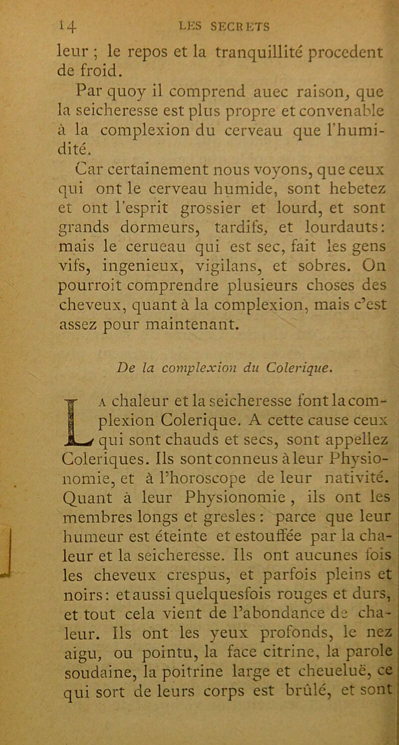 leur ; le repos et la tranquillité procèdent de froid. Par quoy il comprend auec raison^ que la seicheresse est plus propre et convenable à la complexion du cerveau que l’humi- dité. Car certainement nous voyons, que ceux qui ont le cerveau humide, sont hebetez et ont l’esprit grossier et lourd, et sont grands dormeurs, tardifS;, et lourdauts: mais le cerueau qui est sec, fait les gens vifs, ingénieux, vigilans, et sobres. On pourroit comprendre plusieurs choses des cheveux, quant à la complexion, mais c’est assez pour maintenant. De la complexion du Colérique. La chaleur et la seicheresse font la com- plexion Colérique. A cette cause ceux qui sont chauds et secs, sont appeliez Colériques. Ils sontconneus àleur Physio- nomie, et à l’horoscope de leur nativité. Quant à leur Physionomie , ils ont les membres longs et gresles : parce que leur humeur est éteinte et estouffée par la cha- leur et la seicheresse. Ils ont aucunes fois les cheveux crespus, et parfois pleins et noirs: et aussi quelquesfois rouges et durs, et tout cela vient de l’abondance de cha- leur. Ils ont les yeux profonds, le nez aigu, ou pointu, la face citrine, la parole soudaine, la poitrine large et cheueluë, ce qui sort de leurs corps est brûlé, et sont