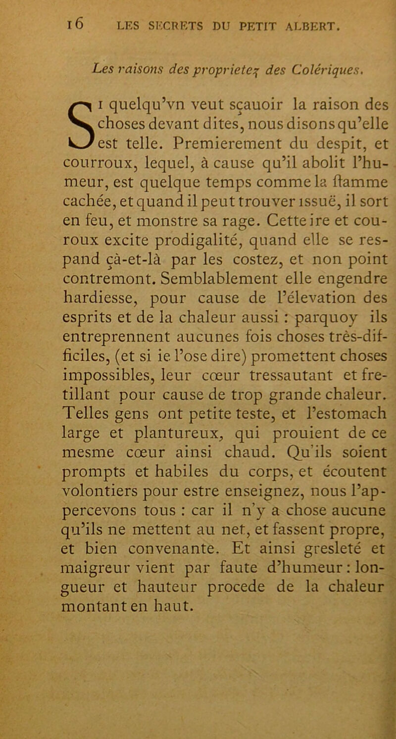 LES SECRETS DU PETIT ALBERT. Les raisons des propriété^ des Colériques. SI quelqu’vn veut sçauoir la raison des choses devant dites, nous disons qu’elle est telle. Premièrement du despit, et courroux, lequel, à cause qu’il abolit l’hu- meur, est quelque temps comme la flamme cachée, et quand il peut trouver issue, il sort en feu, et monstre sa rage. Cette ire et cou- roux excite prodigalité, quand elle se res- pand çà-et-là par les costez, et non point contremont. Semblablement elle engendre hardiesse, pour cause de l’élévation des esprits et de la chaleur aussi : parquoy ils entreprennent aucunes fois choses très-dif- ficiles, (et si ie l’ose dire) promettent choses impossibles, leur cœur tressautant et fré- tillant pour cause de trop grande chaleur. Telles gens ont petite teste, et l’estomach large et plantureux, qui prouient de ce mesme cœur ainsi chaud. Qu’ils soient prompts et habiles du corps, et écoutent volontiers pour estre enseignez, nous l’ap- percevons tous : car il n’y a chose aucune qu’ils ne mettent au net, et fassent propre, et bien convenante. Et ainsi gresleté et maigreur vient par faute d’humeur : lon- gueur et hauteur procédé de la chaleur montant en haut.