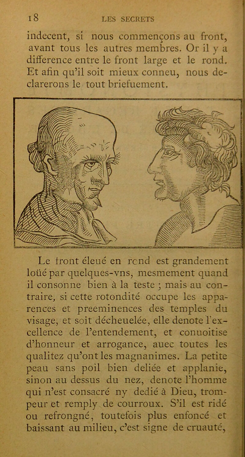 indécent^ si nous commençons au front, avant tous les autres membres. Or il y a différence entre le front large et le rond. Et afin qu’il soit mieux conneu, nous dé- clarerons le tout briefuement. Le Iront éleué en rend est grandement loüé par quelques-vns, mesmement quand il consonne bien à la teste ; mais au con- traire, si cette rotondité occupe les appa- rences et prééminences des temples du visage, et soit décheuelée, elle dénoté l’ex- cellence de l’entendement, et conuoitise d’honneur et arrogance, auec toutes les qualitez qu’ont les magnanimes. La petite peau sans poil bien deliée et applanie, sinon au dessus du nez, dénoté l’homme qui n’est consacré ny dédié à Dieu, trom- peur et remply de courroux. S’il est ridé ou refrongné, toutefois plus enfoncé et baissant au milieu, c’est signe de cruauté,