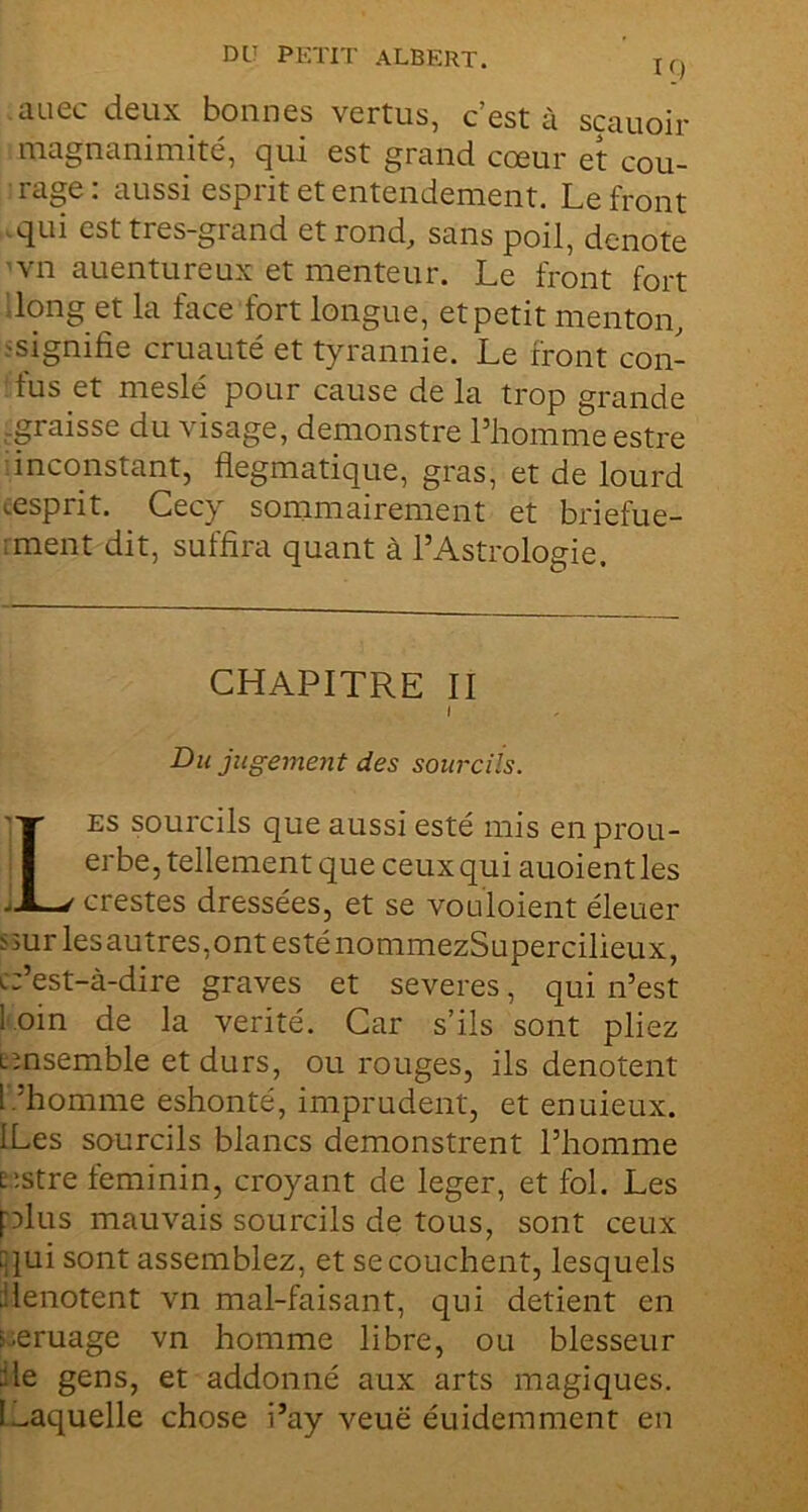 10 auec deux bonnes vertus, c’est à sçauoir magnanimité, qui est grand cœur et cou- rage : aussi esprit et entendement. Le front qui est très-grand et rond, sans poil, dénoté vn auentureux et menteur. Le front fort ;iong et la face fort longue, et petit menton, ^signifie cruauté et tyrannie. Le front con- fus et meslé pour cause de la trop grande ,graisse du visage, demonstre Phomme estre inconstant, flegmatique, gras, et de lourd œsprit. Cecy sommairement et briefue- ;ment dit, suffira quant à l’Astrologie. Du jugemejit des sourcils. ES sourcils que aussi esté mis enprou- erbe, tellement que ceux qui auoient les crestes dressées, et se vouloient éleuer ssur lesautres,ont esténommezSupercilieux, c:’est-à-dire graves et severes, qui n’est l’.oin de la vérité. Car s’ils sont pliez Eînsemble et durs, ou rouges, ils dénotent l.’homme eshonté, imprudent, et enuieux. ILes sourcils blancs demonstrent l’homme t'.stre féminin, croyant de leger, et fol. Les plus mauvais sourcils de tous, sont ceux cjui sont assemblez, et se couchent, lesquels ■ilenotent vn mal-faisant, qui détient en ieruage vn homme libre, ou blesseur fie gens, et addonné aux arts magiques. l.^aquelle chose i’ay veuë éuidemment en