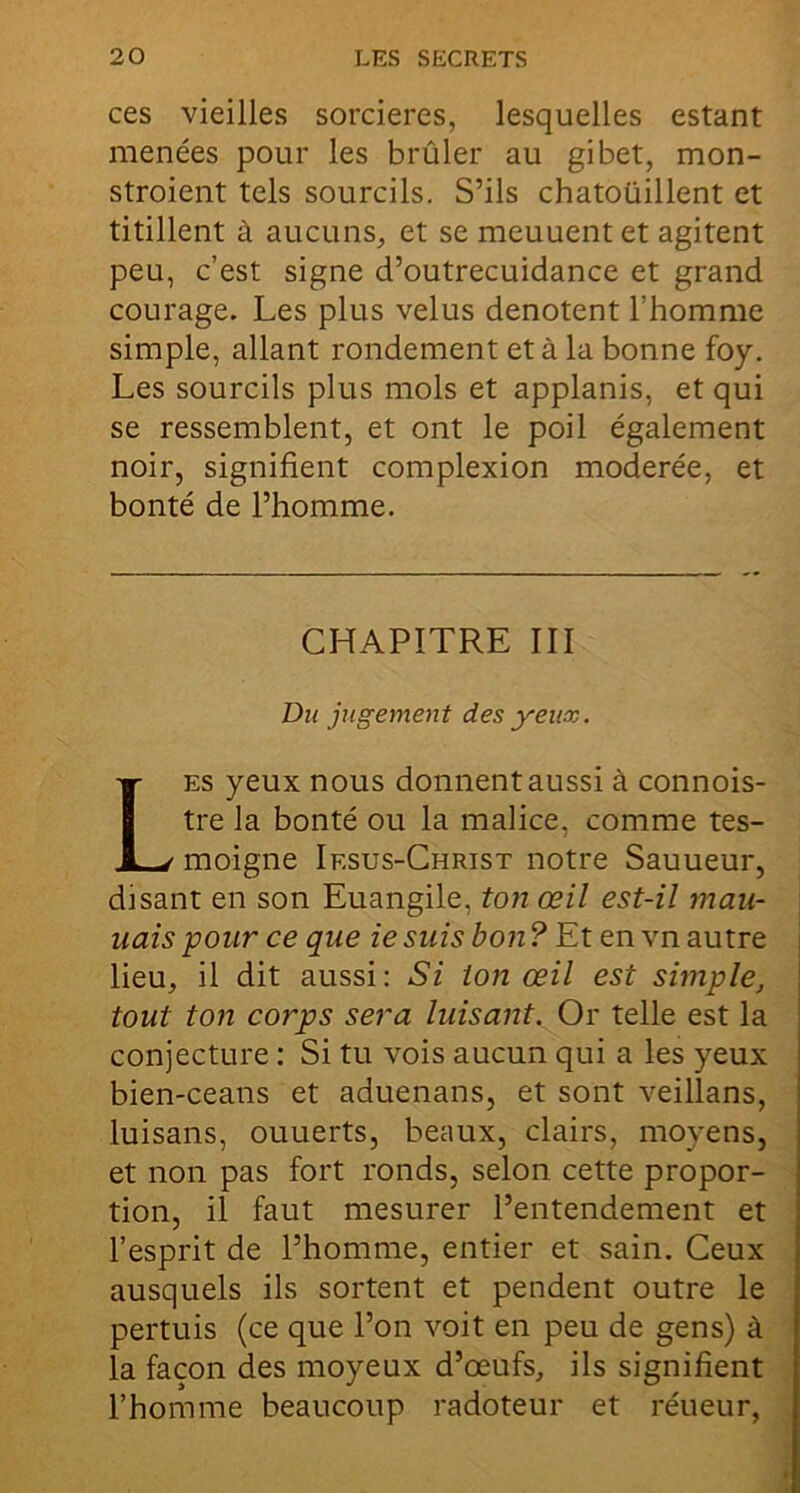 ces vieilles sorcières, lesquelles estant menées pour les brûler au gibet, mon- stroient tels sourcils. S’ils chatouillent et titillent à aucuns, et se meuuent et agitent peu, c’est signe d’outrecuidance et grand courage. Les plus velus dénotent l’homme simple, allant rondement et à la bonne foy. Les sourcils plus mois et applanis, et qui se ressemblent, et ont le poil également noir, signifient complexion modérée, et bonté de l’homme. CHAPITRE III Du jugement des yeux. Les yeux nous donnent aussi à connois- tre la bonté ou la malice, comme tes- moigne Iesus-Christ notre Sauueur, disant en son Euangile, ton œil est-il mau- uais pour ce que ie suis bon ? Et en vn autre lieu, il dit aussi: Si ton œil est simple, tout ton corps sera luisant. Or telle est la conjecture : Si tu vois aucun qui a les yeux bien-ceans et aduenans, et sont veillans, luisans, ouuerts, beaux, clairs, moyens, et non pas fort ronds, selon cette propor- tion, il faut mesurer l’entendement et l’esprit de l’homme, entier et sain. Ceux ausquels ils sortent et pendent outre le pertuis (ce que l’on voit en peu de gens) à la façon des moyeux d’œufs, ils signifient l’homme beaucoup radoteur et réueur,