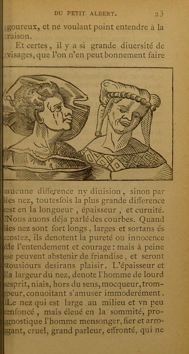 .goureux, et ne voulant point entendre à la raison. Et certes , il y a si grande diuersité de ■ visages, que l’on n’en peut bonnement faire aaucLine difîe/ence nydiuision, sinon pai- lles nez, toutesfois lapins grande différence esst en la longueur , épaisseur , et curuité. .'Nous auons déjà parlé des courbes. Quand Iles nez sont fort longs , larges et sortans és czostez, ils dénotent la pureté ou innocence cde l’entendement et courage : mais à peine îse peuvent abstenir de friandise, et seront îtousiours desirans plaisir. L’épaisseur et r.a largeur du nez, dénoté l’homme de lourd (.esprit, niais, hors du sens,mocqueur,trom- foeur,conuoitant s’amuser immodérément. !Le nez qui est large au milieu et vn peu cenfoncé , mais éleué en la sommité, pro- fgnostique l’homme mensonger, fier et arro- tgant, cruel, grand parleur, effronté, qui ne