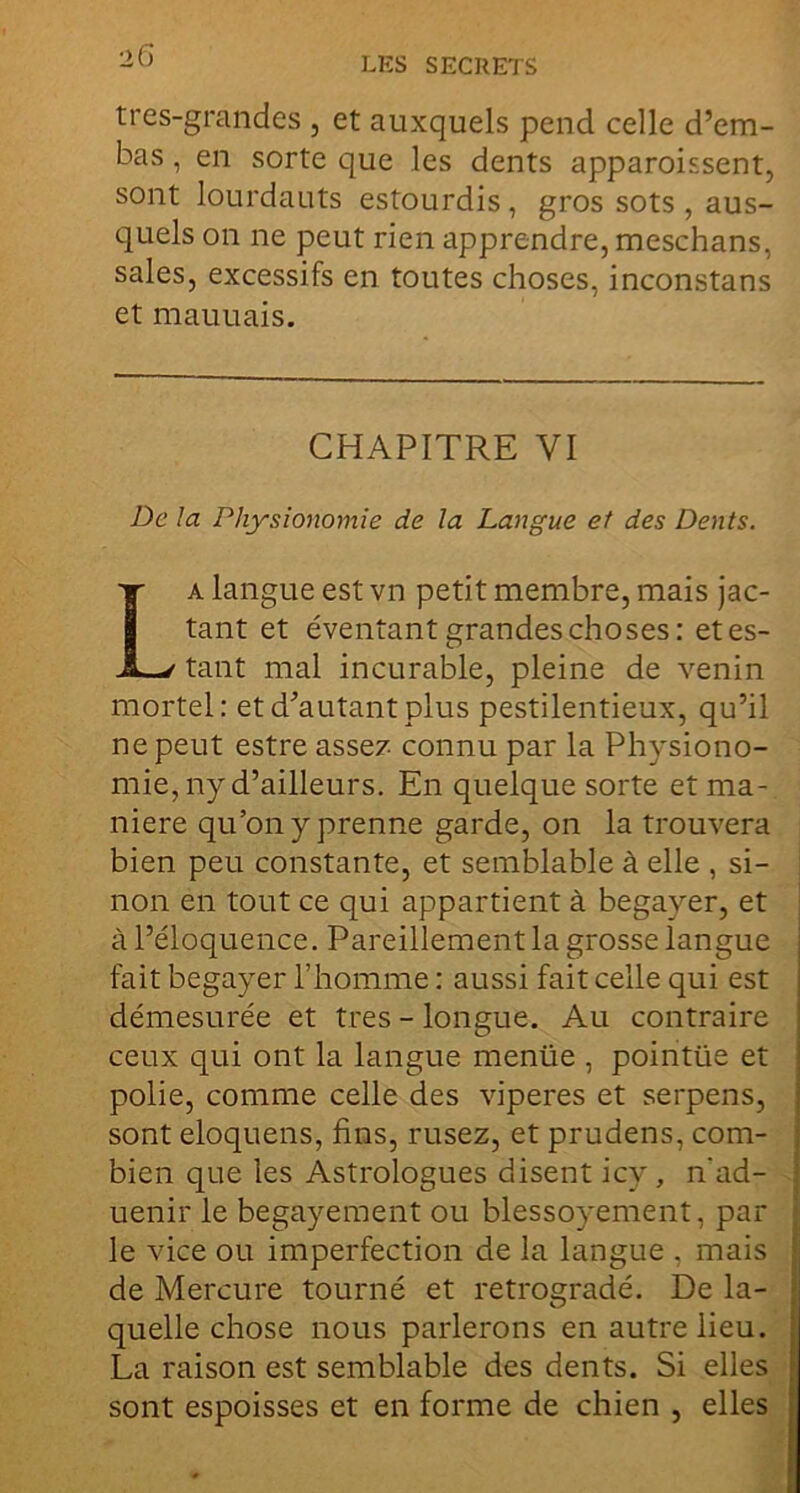 25 LES SECRETS tres-grandes , et auxquels pend celle d’em- bas, en sorte que les dents apparoissent, sont lourdauts estourdis, gros sots , aus- quels on ne peut rien apprendre, meschans, sales, excessifs en toutes choses, inconstans et mauuais. CHAPITRE VI De la Physionomie de la Langue et des Dents. La langue est vn petit membre, mais jac- tant et éventant grandes choses: et es- tant mal incurable, pleine de venin mortel: etd^autantplus pestilentieux, qu’il ne peut estre asse? connu par la Physiono- mie, ny d’ailleurs. En quelque sorte et ma- niéré qu’on y prenne garde, on la trouvera bien peu constante, et semblable à elle , si- non en tout ce qui appartient à begayer, et à l’éloquence. Pareillement la grosse langue fait begayer l’homme : aussi fait celle qui est démesurée et très - longue. Au contraire ceux qui ont la langue menüe , pointüe et polie, comme celle des viperes et serpens, sont eloquens, fins, rusez, et prudens, com- bien que les Astrologues disent icy, n'ad- uenir le begayement ou blessoyement, par le vice ou imperfection de la langue , mais de Mercure tourné et rétrogradé. De la- quelle chose nous parlerons en autre lieu. La raison est semblable des dents. Si elles sont espoisses et en forme de chien , elles