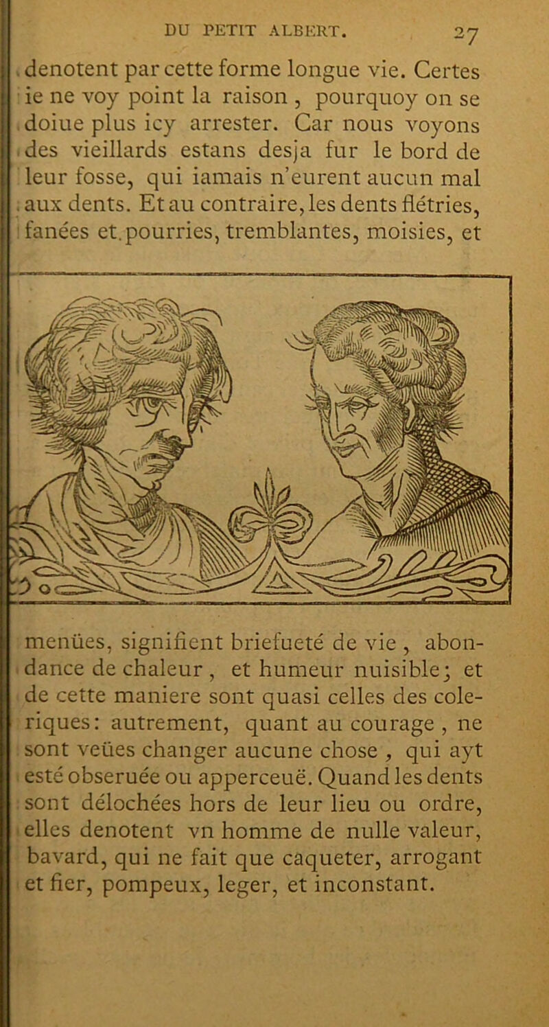 V dénotent par cette forme longue vie. Certes ie ne voy point la raison , pourquoy on se , doiue plus icy arrester. Car nous voyons .des vieillards estans desja fur le bord de leur fosse, qui iamais n’eurent aucun mal . aux dents. Et au contraire, les dents flétries, fanées et.pourries, tremblantes, moisies, et menües, signifient briefueté de vie , abon- • dance de chaleur , et humeur nuisible; et : de cette maniéré sont quasi celles des colé- riques: autrement, quant au courage , ne sont veües changer aucune chose , qui ayt I esté obseruée ou apperceuë. Quand les dents : sont délochées hors de leur lieu ou ordre, telles dénotent vn homme de nulle valeur, bavard, qui ne fait que caqueter, arrogant I et fier, pompeux, léger, et inconstant.
