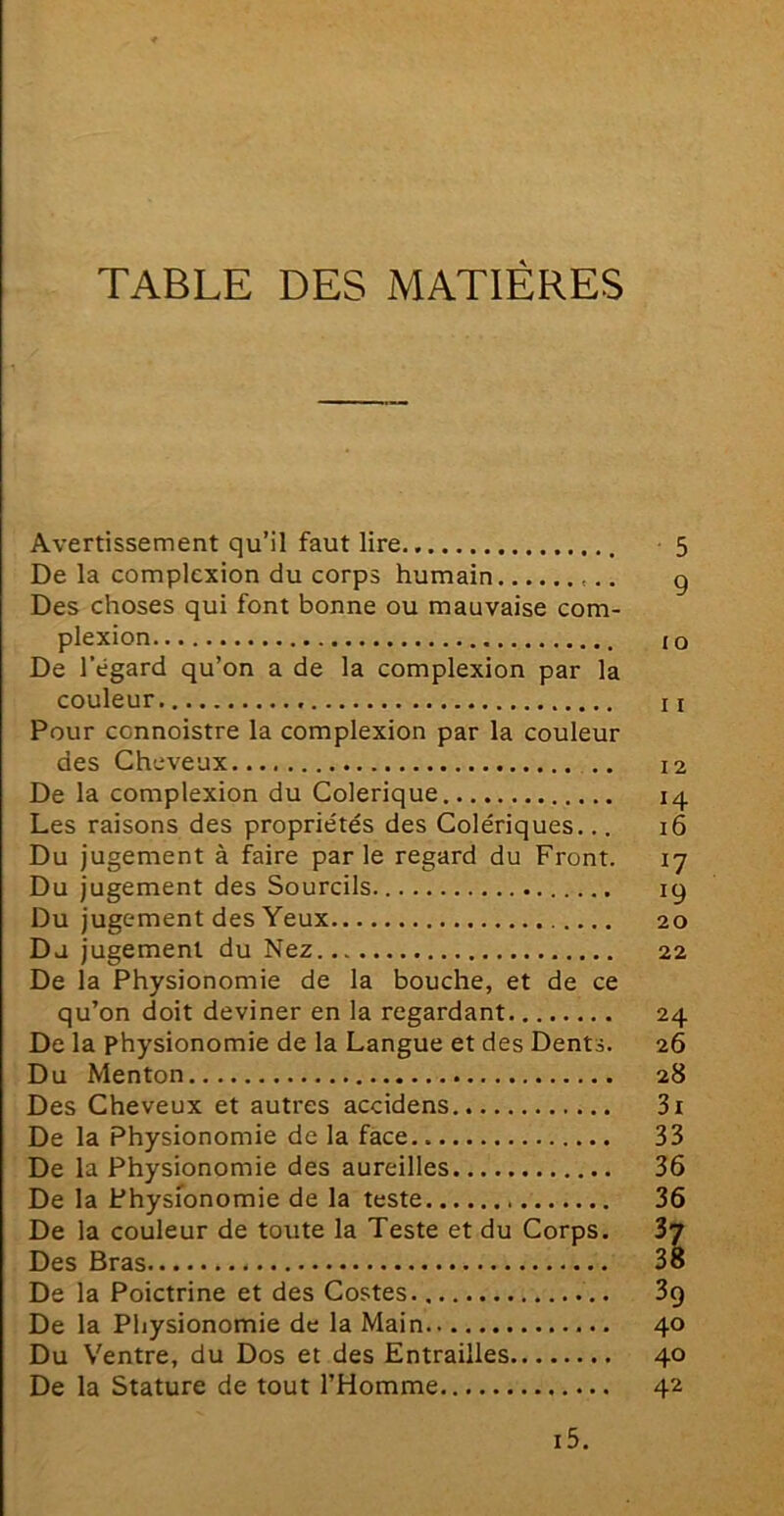 TABLE DES MATIÈRES Avertissement qu’il faut lire De la complcxion du corps humain Des choses qui font bonne ou mauvaise com- plexion De l'égard qu’on a de la complexion par la couleur Pour ccnnoistre la complexion par la couleur des Cheveux .. De la complexion du Colérique Les raisons des propriétés des Colériques... Du jugement à faire parle regard du Front. Du jugement des Sourcils Du jugement des Yeux Du jugement du Nez De la Physionomie de la bouche, et de ce qu’on doit deviner en la regardant De la physionomie de la Langue et des Dents. Du Menton Des Cheveux et autres accidens De la Physionomie de la face De la Physionomie des aureilles De la Physionomie de la teste De la couleur de toute la Teste et du Corps. Des Bras De la Poictrine et des Costes De la Physionomie de la Main Du Ventre, du Dos et des Entrailles De la Stature de tout l’Homme 5 9 10 11 12 14 16 17 19 20 22 24 26 28 3l 33 36 36 37 38 39 40 40 42 i5.