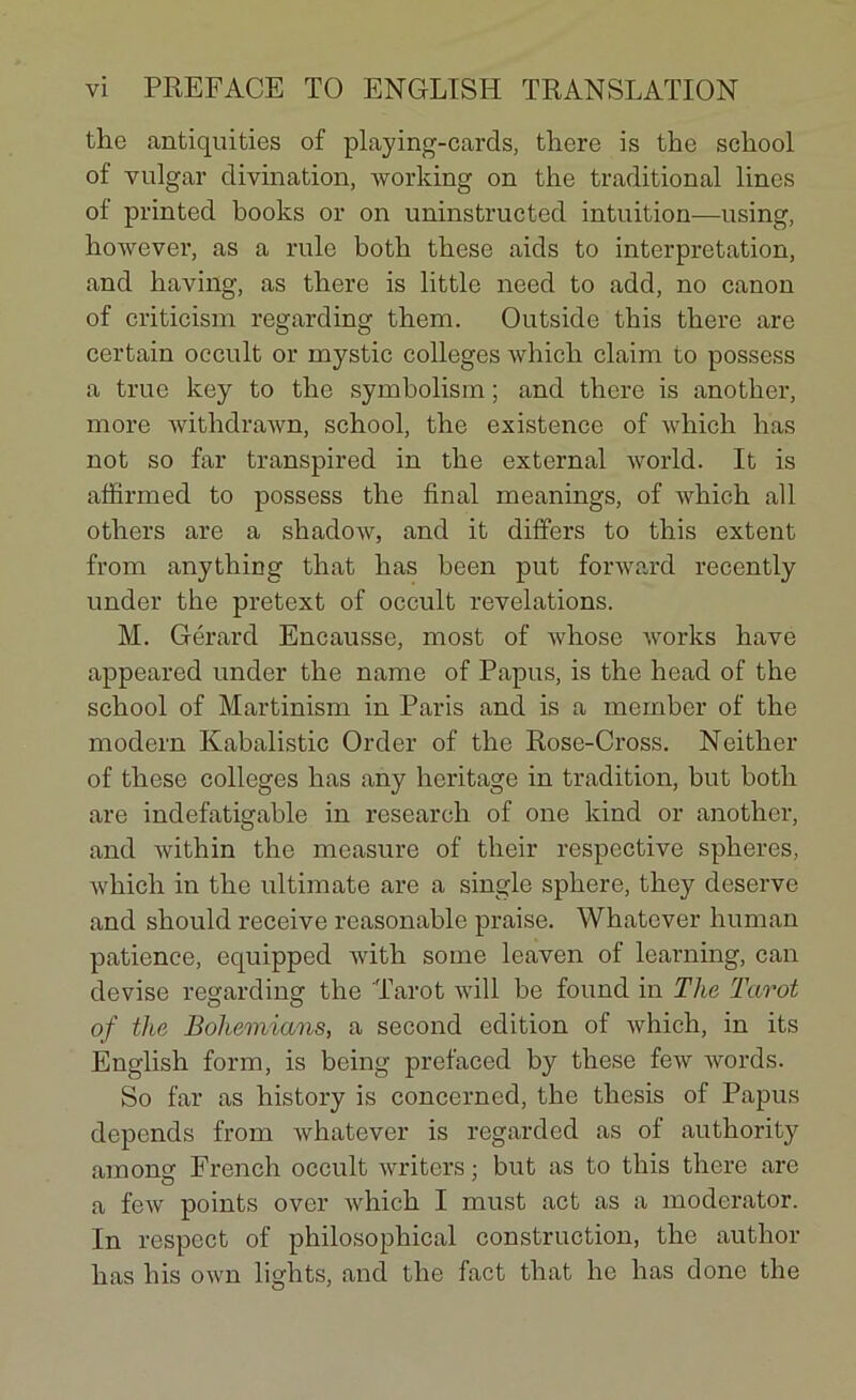 the antiquities of playing-cards, there is the school of vulgar divination, working on the traditional lines of printed books or on uninstructed intuition—using, however, as a rule both these aids to interprétation, and having, as there is little need to add, no canon of criticism regarding them. Outside this there are certain occult or rnystic colleges which claim to possess a true key to the symbolism ; and there is another, more withdrawn, school, the existence of which lias not so far transpired in the external world. It is affirmed to possess the final meanings, of which ail others are a shadow, and it differs to this extent from anything that lias been put forward recently under the pretext of occult révélations. M. Gérard Encausse, most of whose works hâve appeared under the name of Papus, is the head of the school of Martinism in Paris and is a meinber of the modem Kabalistic Order of the Rose-Cross. Neither of these colleges has any héritage in tradition, but both are indefatigable in researeh of one kind or another, and within the measure of their respective spheres, which in the ultimate are a single sphere, they deserve and should receive reasonable praise. Whatcver human patience, equipped with sonie leaven of learning, can devise regarding the Tarot will be found in The Tarot of the Bohemians, a second édition of which, in its English form, is being prefaced by these few words. So far as history is concerned, the thesis of Papus dépends from whatever is regarded as of authority among French occult writers ; but as to this there are a few points over which I must act as a moderator. In respect of philosopliical construction, the autlior has liis own liglits, and the fact that lie has donc the