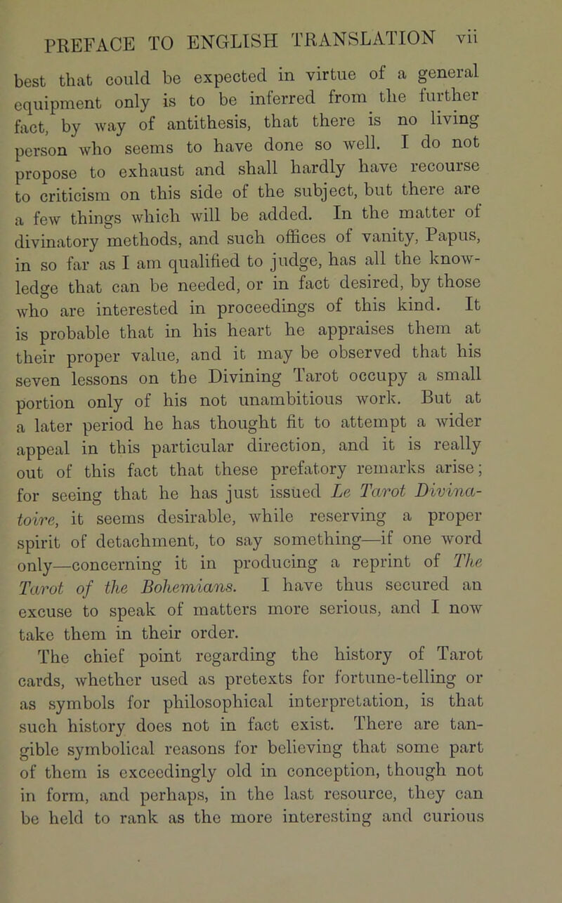 best that could be expected in virtue of a general equipment only is to be inferred from. tlie further fact, by way of antithesis, that tbere is no living pcrson who seems to hâve done so well. I do not propose to exhaust and shall hardly hâve recourse to criticism on this side ot the subject, but there aie a few things which will be added. In the mattei ot divinatory methods, and such offices of vanity, Papus, in so far as I am qualified to judge, has ail the know- ledge that can be needed, or in fact desired, by those who are interested in proceeclings of this kind. It is probable that in his heart he appraises thein at their proper value, and it may be observée! that his seven lessons on the Divining larot occupy a small portion only of his not unambitious work. But at a later period he has thought fit to attempt a wider appeal in this particular direction, and it is really out of this fact that these prefatory remarks arise; for seeing that he has just issued Le Tarot Divina- toire, it seems désirable, while reserving a proper spirit of detachment, to say something—if one word only—concerning it in producing a reprint of The Tarot of the Bohemians. I hâve thus secured an excuse to speak of matters more serious, and I now take them in their order. The chief point regarding the history of Tarot cards, whetlier used as pretexts for fortune-telling or as symbols for philosophical interprétation, is that such history does not in fact exist. There are tan- gible symbolical reasons for believing that some part of them is cxcecdingly old in conception, though not in form, and perhaps, in the last resource, they can be lield to rank as the more interesting and curions
