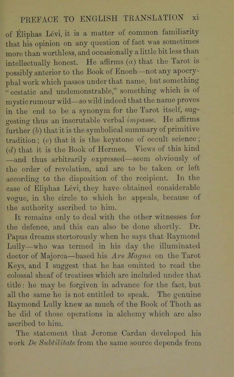 of Éliphas Lévi, it is a matter of common familiarity that liis opinion on any question of fact was sometimes more than worthless, and occasionally a little bit less tban intellectually bonest. He affirms (a) that tbe larot is possibly anterior to tbe Book ot Enoch—not any apocry- phal work which passes under that name, but something “ ecstatic and undemonstrable,” something which is of inystic rumour wild—so wild indeed that the name proves in the end to be a synonym for the Tarot itself, sug- gesting thus an inscrutable verbal impasse. He affirms further (b) that it is the symbolical summary of primitive tradition ; (c) that it is the keystone of occult science ; (cl) that it is the Book of Hermes. VieAvs of this kind —and thus arbitrarily expressed—seem obviously of the order of révélation, and are to be taken or left according to the disposition of the récipient. In the case of Eliphas Lévi, they hâve- obtained considérable vogue, in the circle to which he appeals, because of the authority ascribed to him. It remains only to deal with the other witnesses for the defence, and this can also be done shortly. Dr. Papus dreams stertorously when he says that Raymond Lully—-who was termed in his day the illuminated doctor of Majorca—based his Ars Magna on the Tarot Keys, and I suggest that he has omitted to read the colossal sheaf of treatises which are included under that title: he may be forgiven in advance for the fact, but ail the same he is not entitled to speak. The genuine Raymond Lully knew as much of the Book of Thoth as he did of those operations in alchcmy which are also ascribed to him. The statement that Jerome Cardan developed his work De Subtilitate from the same source dépends from