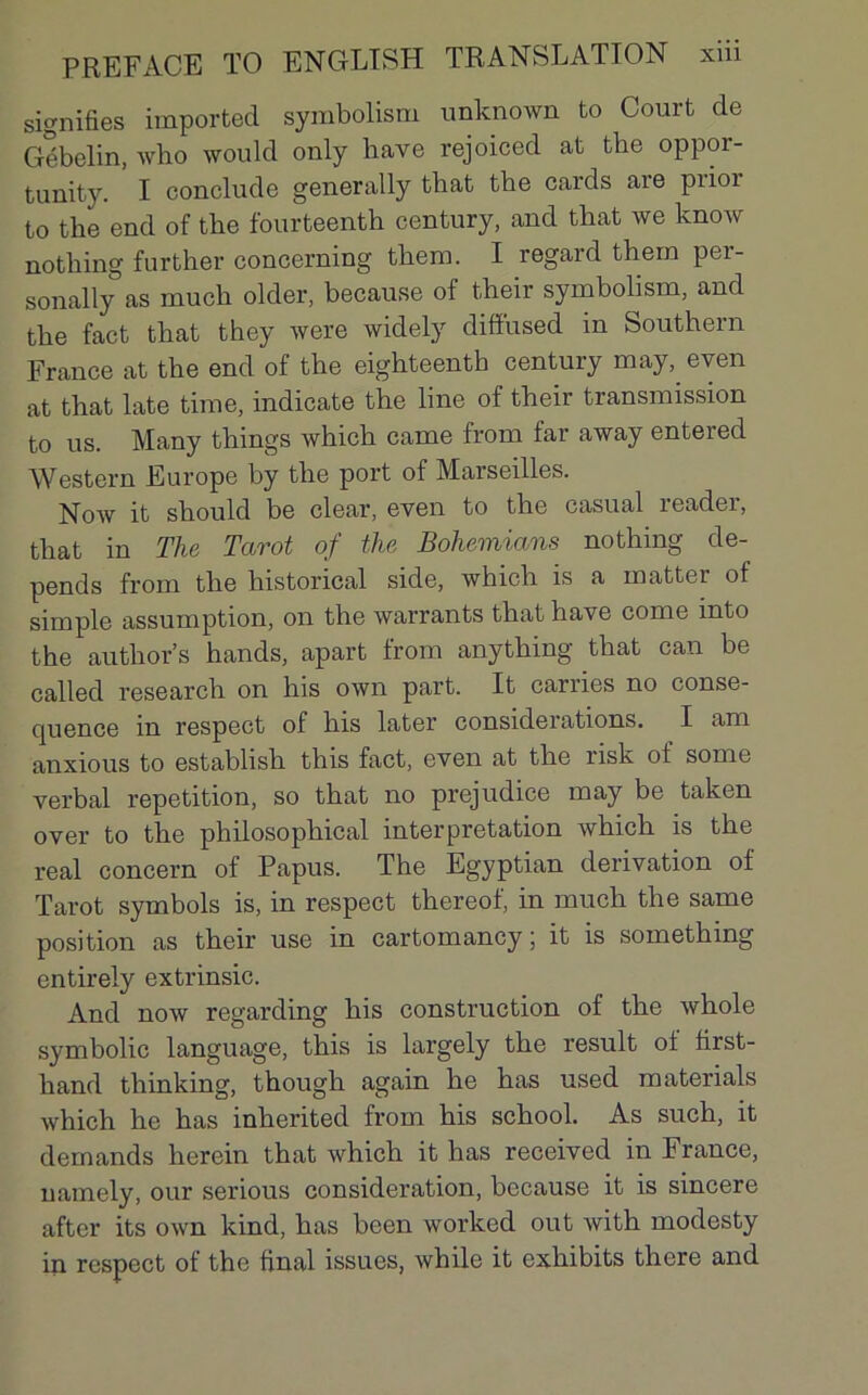 signifies importée! symbolisai unknown to Court de Gébelin, who would only hâve rejoiced at tbe oppor- tunity. I conclude generally that tbe cards are piior to the end of tbe fourteenth century, and that we know notbing further concerning tbem. I regard them per- sonally as mucb older, because of tbeir symbolisai, and tbe fact tbat tbey were widely difiused m Southern France at the end of the eighteenth century may, even at that late time, indicate the line of their transmission to us. Many things which came from far away entered Western Europe by the port of Marseilles. Now it should be clear, even to the casual reader, that in The Tarot of the Bohemians nothing dé- pends from the historical sicle, which is a matter of simple assumption, on the warrants that hâve corne into the author’s hands, apart from anything that can be called research on his own part. It carries no conse- quence m respect of his later considérations. I am anxious to establish this fact, even at the risk of some verbal répétition, so that no préjudice may be taken over to the philosophical interprétation which is the real concern of Papus. The Egyptian dérivation of Tarot symbols is, in respect thereof, in much the same position as their use in cartomancy ; it is something entirely extrinsic. And now regarding his construction of the whole symbolic language, this is largely the resuit of first- hand thinking, though again he bas used materials which he bas inherited from his school. As such, it demands lierein that which it has received in France, namely, our serious considération, bccause it is sincere after its own kind, has been worked out with modesty in respect of the final issues, while it exhibits there and