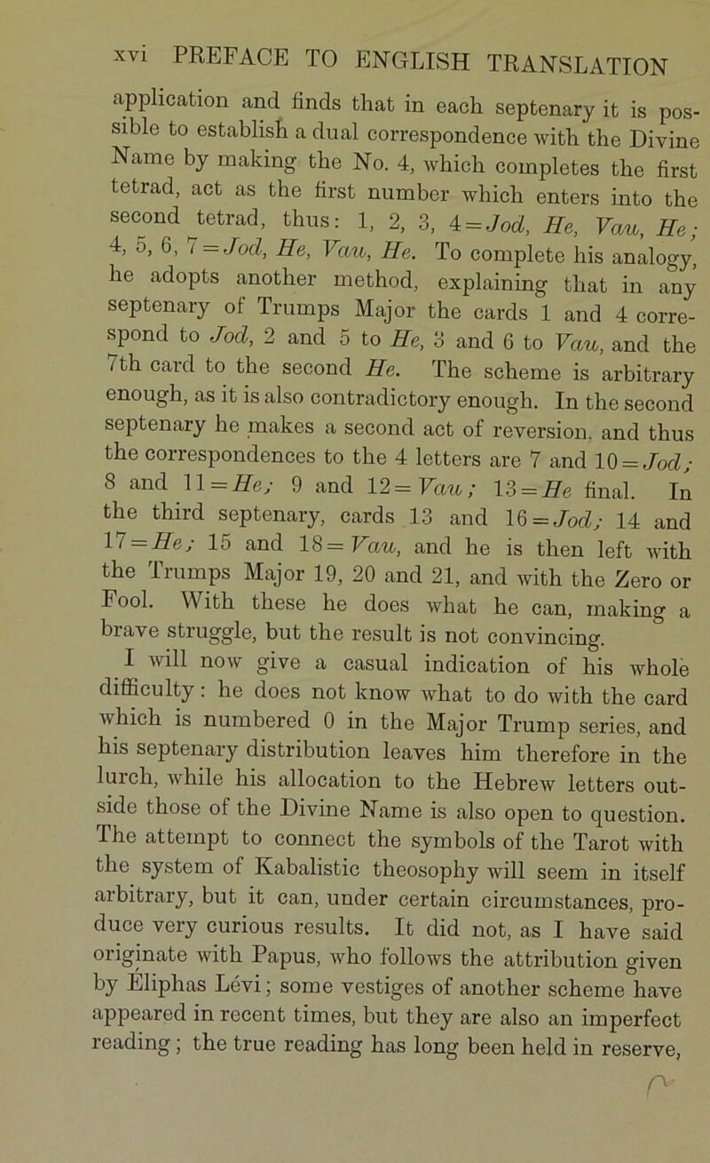 application and finds that in each septenary it is pos- sible to establish a dual correspondence with the Divine Name by making the No. 4, which complétés the first tetrad, act as the first number which enters into the second tetrad, thus: 1, 2, 3, 4 = Jod, He, Vau, He ; 4, 5, 6, 7 = Jod, He, Vau, He. To complété his analogy, he adopts another rnethod, explaining that in any septenary of Trumps Major the cards 1 and 4 corre- spond to Jod, 2 and 5 to He, 3 and 6 to Vau, and the Tth card to the second He. The scheme is arbitrary enough, as it is also contradictory enough. In the second septenary he makes a second act of reversion, and thus the correspondences to the 4 letters are 7 and 10 = Jod; 8 and ll=He; 9 and 12 = Vau ; 13 = He final. In the third septenary, cards 13 and 16 = Jod; 14 and 1 t=He; 15 and 18= Vau, and he is then left with the Trumps Major 19, 20 and 21, and with the Zéro or Pool. With these he does what he can, making a brave struggle, but the resuit is not convincing. I will now give a casual indication of his whole difficulty : he does not know what to do with the card which is numbered 0 in the Major Trump sériés, and his septenary distribution leaves him therefore in the lurch, while his allocation to the Hebrew letters out- side those of the Divine Name is also open to question. The attempt to connect the symbols of the Tarot with the system of Kabalistic theosophy will seem in itself arbitrary, but it can, under certain circumstances, pro- duce very curious results. It did not, as I hâve said oiiginate with Papus, who follows the attribution given by Eliphas Lévi; some vestiges of another scheme hâve appeared in recent times, but they are also an imperfect reading ; the true reading has long been held in reserve, c*