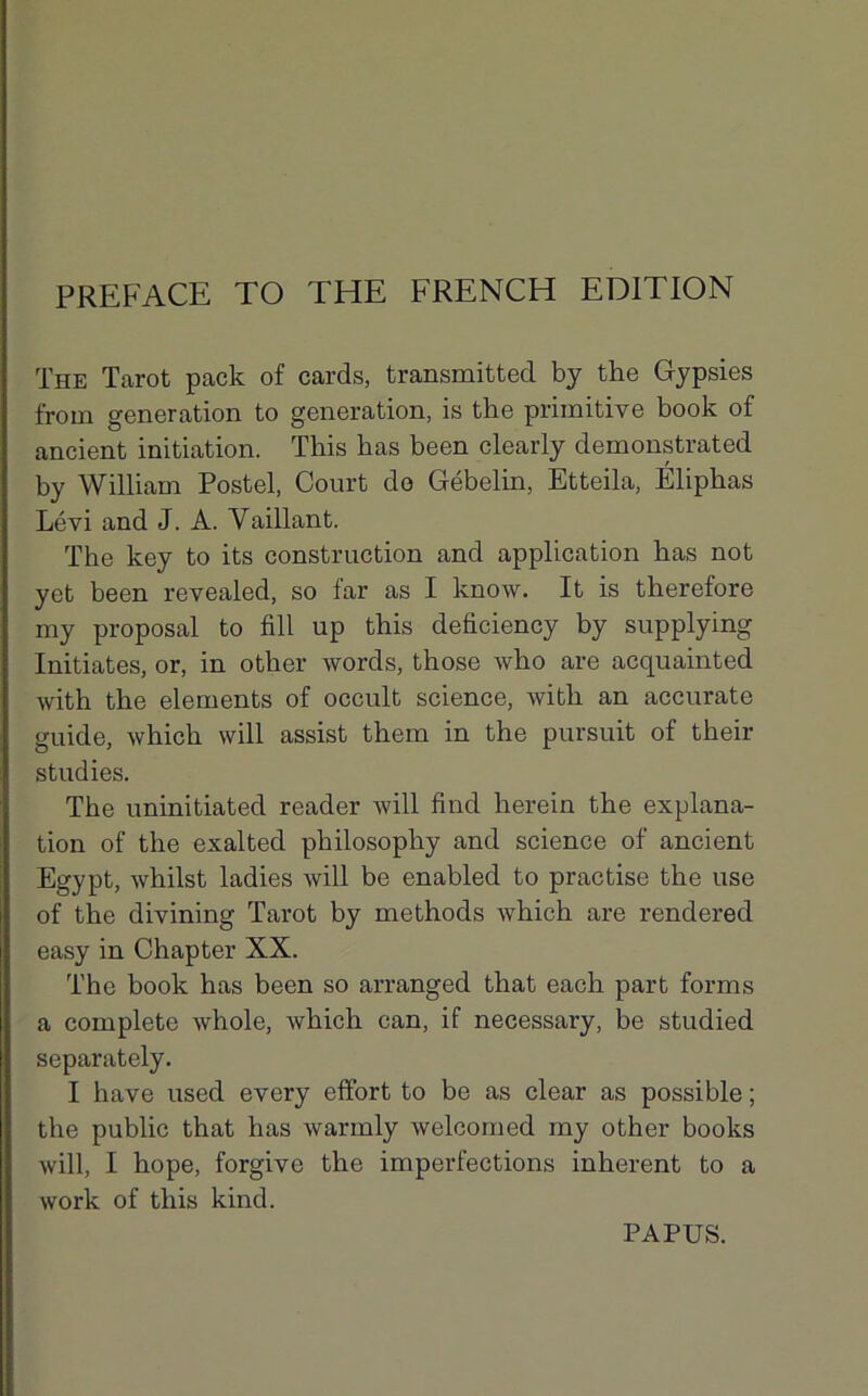 PREFACE TO THE FRENCH EDITION The Tarot pack of cards, transmitted by the Gypsies f'rom génération to génération, is the primitive book of ancient initiation. This has been clearly demonstrated by William Postel, Court do Gébelin, Etteila, Éliphas Lévi and J. A. Vaillant. The key to its construction and application has not yet been revealed, so far as I know. It is therefore my proposai to fill up this deficiency by supplying Initiâtes, or, in other words, those who are acquainted with the éléments of occult science, with an accurate guide, which will assist them in the pursuit of their studies. The uninitiated reader will find herein the explana- tion of the exalted philosophy and science of ancient Egypt, whilst ladies will be enabled to practise the use of the divining Tarot by methods which are rendered easy in Chapter XX. The book has been so arranged that each part forms a complété whole, which can, if necessary, be studied separately. I hâve used every effort to be as clear as possible ; the public that has warmly welcomed my other books will, I hope, forgive the imperfections inhérent to a work of this kind. PAPUS.