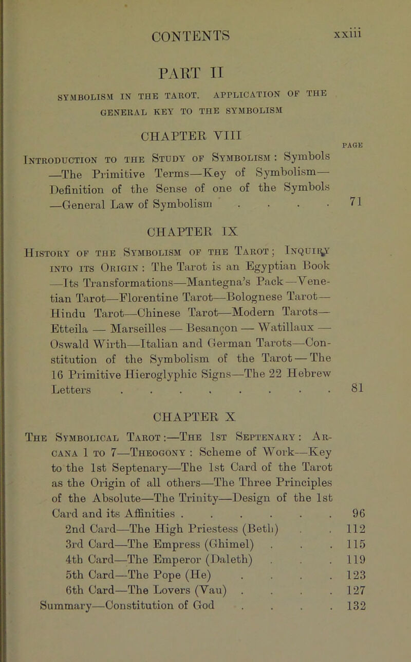 PART II SYMBOLISM IN THE TAROT. APPLICATION OF THE GENERAL KEY TO THE SYMBOLISM CHAPTER VIII PAGE Introduction to the Study of Symbolism : Symbols —The Primitive Ternis—Key of Symbolism— Définition of the Sense of one of the Symbols —General Law of Symbolism . . . .71 CHAPTER IX HlSTOllY OF THE SYMBOLISM OF THE TAROT ; lNQUIIpT into its Origin : The Tarot is an Egyptian Book —Its Transformations—Mantegna’s Pack—Vene- tian Tarot—Florentine Ta,rot—Bolognese Tarot— ITindu Tarot—Chinese Tarot—Modem Tarots— Etteila — Marseilles — Besançon — Watillaux — Oswald Wirth—-Italian and German Tarots—Con- stitution of the Symbolism of the Tarot — The 16 Primitive Hieroglyphic Signs—The 22 Hebrew Letters ........ 81 CHAPTER X The Symbolical Tarot:—The Ist Septenary : Ar- cana 1 to 7—Theogony : Scheme of Work—Key to the lst Septenary—The lst Card of the Tarot as the Origin of ail others—The Three Principles of the Absolute—The Trinity—Design of the lst Card and its Afiinities . . . . . .96 2nd Card—The High Priestess (Beth) 112 3rd Card—The Empress (Ghimel) . . .115 4tb Card—The Emperor (Daleth) . .119 5th Card—The Pope (He) . . . .123 6th Card—The Lovers (Vau) . . . .127 Summary—Constitution of God .... 132