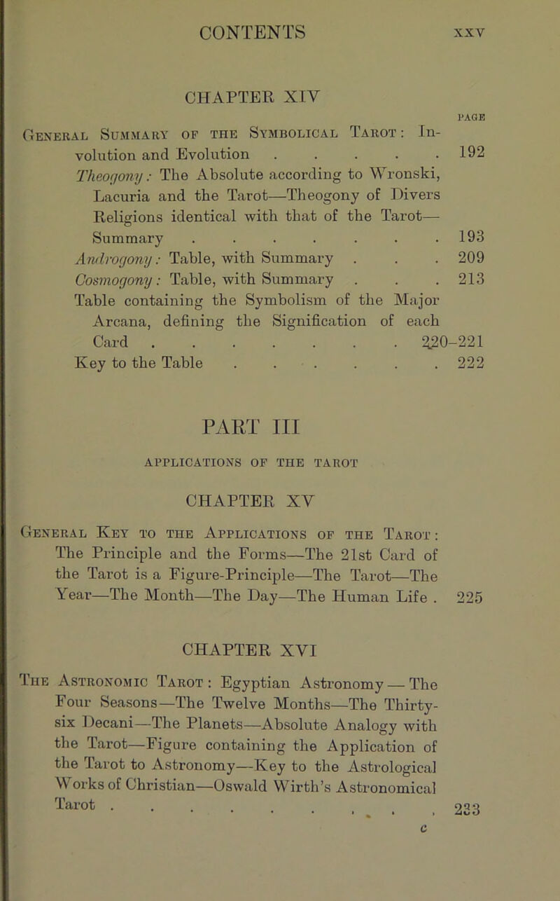 CHAPTER XIY PAGE General Summary of the Symbolical Tarot : In- volution and Evolution . . . . .192 Theogony : The Absolute according to Wronski, Lacuria and the Tarot—Theogony of Divers Religions identical with that of the Tarot— Summary . . . . . . .193 Androgony : Table, with Summary . . . 209 Cosmogony : Table, with Summary . . . 213 Table containing the Symbolism of the Major Arcana, defining the Signification of each Oard 2.20-221 Key to the Table ...... 222 PART III APPLICATIONS OF THE TAROT CHAPTER XV General Key to the Applications of the Tarot : The Principle and the Forms—The 21st Gard of the Tarot is a Figure-Principle—The Tarot—The Year—The Month—The Day—The Human Life . 225 CHAPTER XVI The Astronomic Tarot: Egyptian Astronomy — The Four Seasons—The Twelve Months—The Thirty- six Decani—The Planets—Absolute Analogy with the Tarot—Figure containing the Application of the Tarot to Astronomy—Key to the Astrological \Y orks of Christian—Oswald Wirth’s Astronomical Tarot . 223