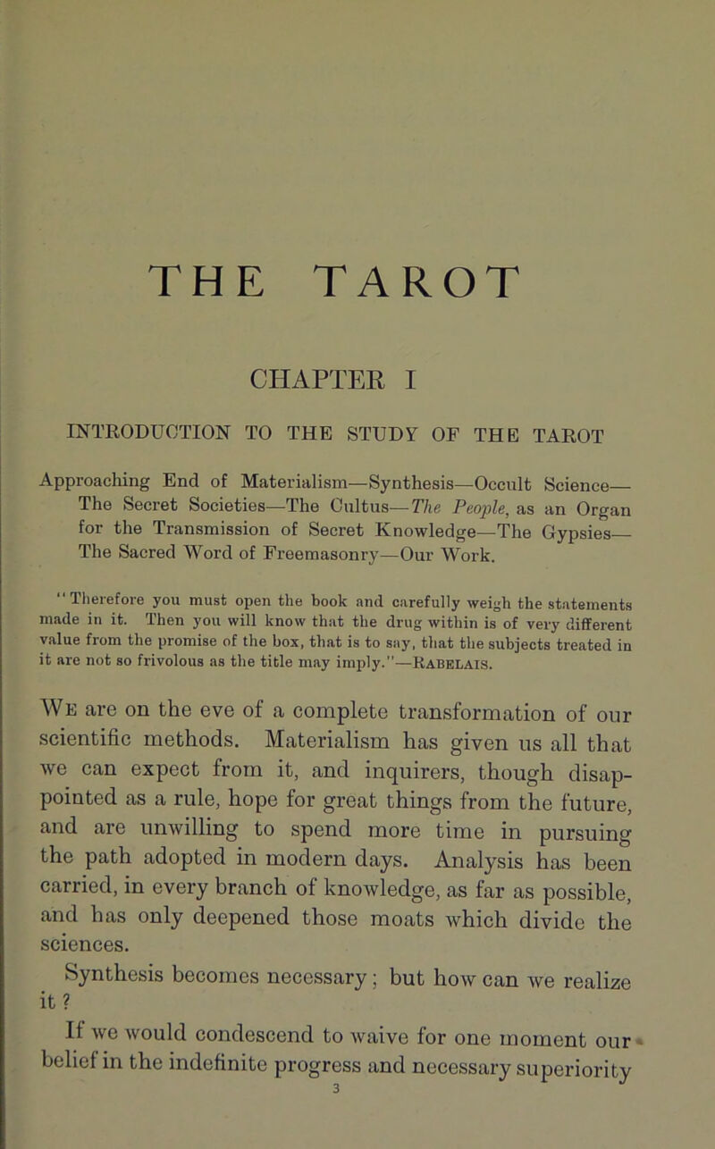 THE TAROT CHAPTER I INTRODUCTION TO THE STUDY OF THE TAROT Approaching End of Materialism— Synthesis—Occult Science The Secret Societies—The Cultus—The People, as an Organ for the Transmission of Secret Knowledge—The Gypsies The Sacred Word of Freemasonry—Our Work. “Therefore you must open the book and carefully weigh the statements made in it. Then you will know that the drug within is of very different value from the promise of the box, that is to say, that the subjects treated in it are not so frivolous as the title may imply.”—Rabelais. We are on the eve of a complété transformation of our scientific methods. Materialism has given us ail that we can expect from it, and inquirers, though disap- pointed as a rule, hope for great things from the future, and are unwilling to spend more time in pursuing the path adopted in modem days. Analysis has been carried, in every branch of knowledge, as far as possible, and has only deepened those moats which divide the sciences. Synthesis becomes necessary ; but how can we realize it ? If we would condescend to waive for one moment our belief in the indefinite progress and necessary superiority