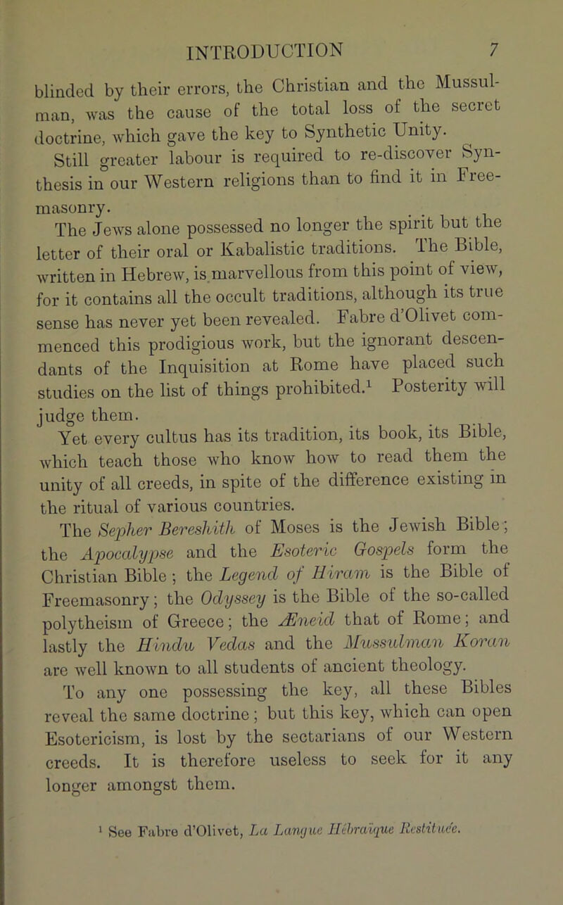 blinded by their errors, the Christian and thc Mussul- man, was the cause of the total loss of the secret doctrine, which gave the key to Synthetic Unity. Still greater labour is required to re-discover Syn- thesis in our Western religions than to find it in Fiee- raasonry. The Jews alone possessed no longer the spint but the letter of their oral or Kabalistic traditions. The Bible, written in Hebrew, is marvellous from this point of view, for it contains ail the occult traditions, although its true sense has never yet been revealed. Fabre d’Olivet com- menced this prodigious work, but the ignorant descen- dants of the Inquisition at Rome hâve placed such studies on the list of things proliibited.1 Posterity will judge them. Yet every cultus has its tradition, its book, its Bible, which teach those who know how to read them the unity of ail creeds, in spite of the différence existing m the ri tu al of various countries. The Sepher Beresliith of Moses is the Jewish Bible; the Apocalypse and the Esoteric Gospels form the Christian Bible ; the Legend of Hiram is the Bible of Freemasonry ; the Oclyssey is the Bible of the so-called polytheism of Greece ; the Æneid that of Rome ; and lastly the H indu Vedas and the Mussulman Koran are well known to ail students of ancient tlieology. To any one possessing the key, ail these Bibles reveal the same doctrine ; but this key, which can open Esotericism, is lost by the sectarians of our Western creeds. It is therefore useless to seek for it any longer amongst them. 1 See Fabre d’Olivet, La Langue Hébraïque Restituée.