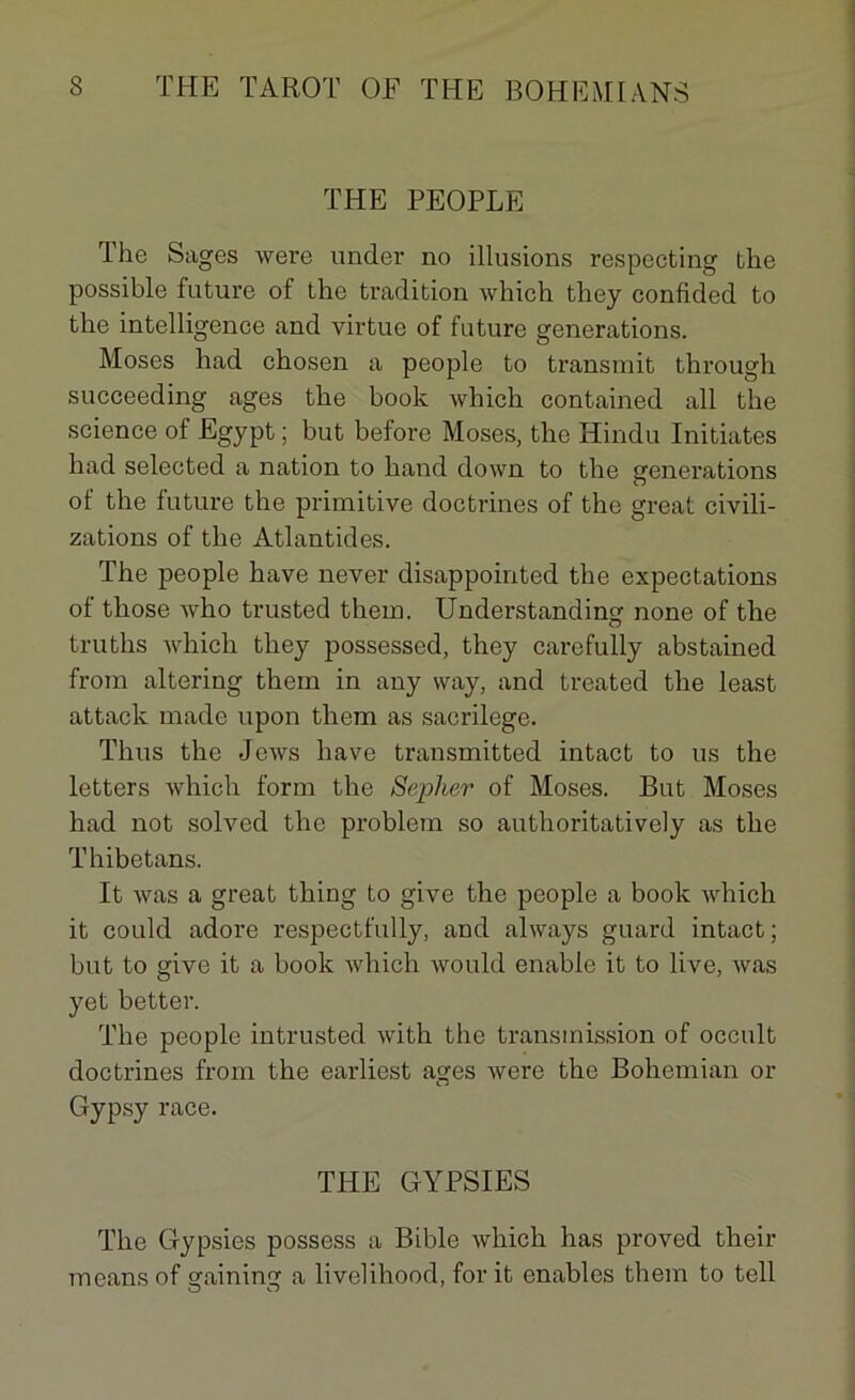 THE PEOPLE The Sages were under no illusions respecting the possible future of the tradition which they confided to the intelligence and virtue of future générations. Moses had chosen a people to transmit through succeeding âges the book which contained ail the science of Egypt ; but before Moses, the Hindu Initiâtes had selected a nation to hand down to the générations of the future the primitive doctrines of the great civili- zations of the Atlantides. The people hâve never disappointed the expectations of those who trusted them. Understanding none of the truths which they possessed, they carefully abstained from altering them in any way, and treated the least attack made upon them as sacrilege. Tlius the Jews hâve transmitted intact to us the letters which form the Sepher of Moses. But Moses had not solved the problein so authoritatively as the Thibetans. It was a great thing to give the people a book which it could adore respectfully, and always guard intact; but to give it a book which would enable it to live, was yet better. The people intrusted with the transmission of occult doctrines from the earliest âges were the Bohemian or Gypsy race. THE GYPSIES The Gypsies possess a Bible which has proved their means of gaining a livelihood, for it enables them to tell
