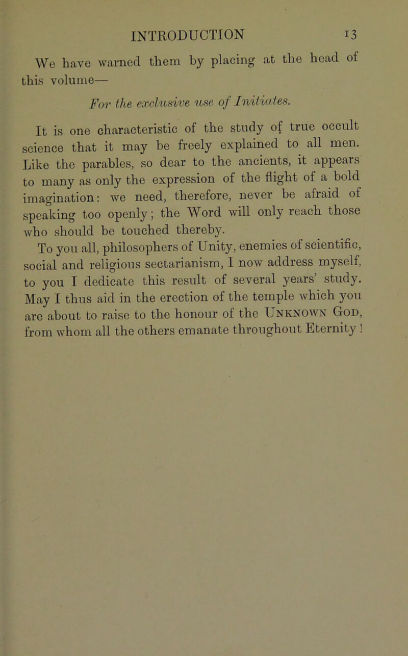 We hâve warned tliem by placing at the head oi this volume— For the exclusive use of Initiâtes. It is one characteristic of the study of true occult science that it may be freely explained to ail men. Like the parables, so dear to the ancients, it appears to many as only the expression of the fiight of a bold imagination: we need, therefore, never be afraid of speaking too openly ; the Word will only reach those Avho should be touched thereby. To you ail, philosophers of Unity, enemies of scientifie, social and religions sectarianism, 1 now address myself, to you I dedicate this resuit of several years’ study. May I thus aid in the érection of the temple Avhich you are about to raise to the honour of the Unknown God, from whom ail the others emanate throughout Eternity !