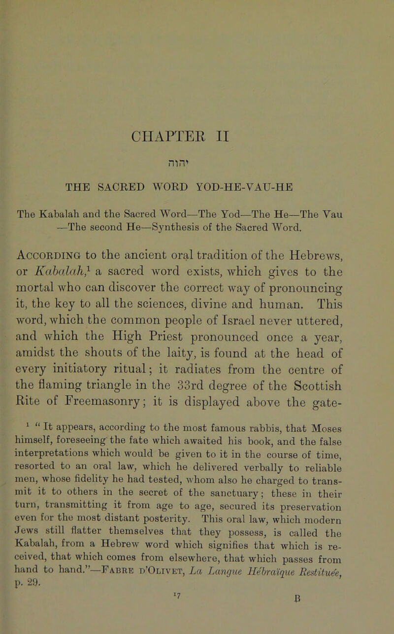 CHAPTER II nin' THE SACRED WORD YOD-HE-VAU-HE The Kabalah and the Sacred Word—The Yod—The He—The Vau —The second He—Synthesis of the Sacred Word. According to the ancient oral tradition of the Hebrews, or Kabalah} a sacred word exists, which gives to the mortal who can discover the correct way of pronouncing it, the key to ail the sciences, divine and human. This word, which the common people of Israël never uttered, and which the High Priest pronounced once a year, araidst the shouts of the laity, is found at the head of every initiatory ritual ; it radiâtes from the centre of the flaming triangle in the 33rd degree of the Scottish Rite of Freemasonry ; it is displayed above the gate- 1 “ It appears, according to the most famous rabbis, that Moses hiraself, foreseeing the fate which awaited his book, and the false interprétations which would be given to it in the course of tinie, resorted to an oral law, which he delivered verbally to reliable men, whose fidelity he had tested, whom also he charged to trans- mit it to others in the secret of the sanctuary ; these in their turn, transmitting it from âge to âge, secured its préservation even for the most distant posterity. This oral law, which modem Jews still flatter themselves that they possess, is called the Kabalah, from a Hebrew word which signifies that which is re- ceived, that which cornes from elsewhere, that which passes from hand to hand.”—Fabre b’Olivet, La Langue Hébraïque Restituée p. 29. ■7 R