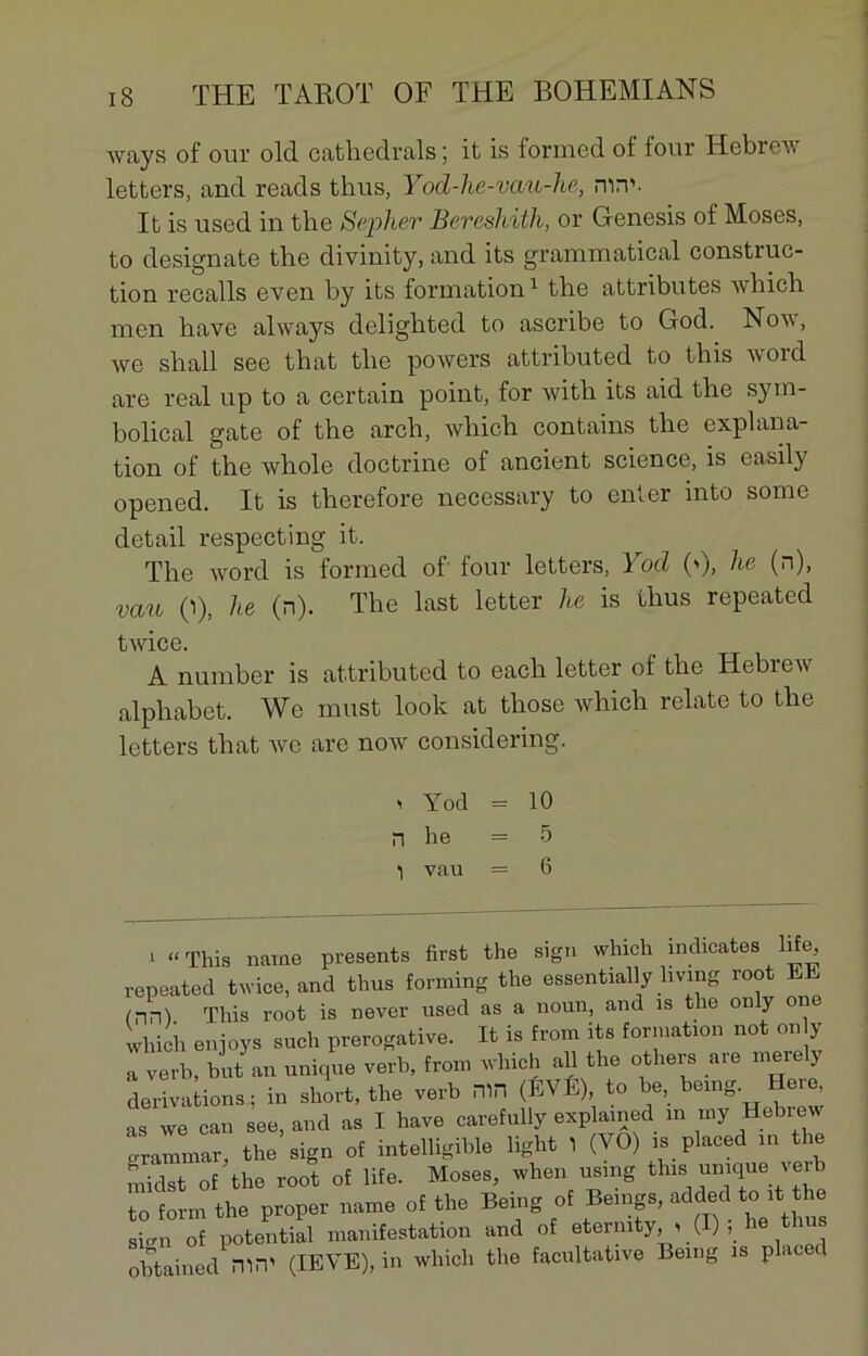 ways of our old cathedrals ; it is formed of four Hebrew letters, and reads tlius, Yod-he-vau-he, nirv- It is used in the Sepher Beresliith, or Genesis of Moses, to designate the divinity, and its grammatical construc- tion recalls even by its formation1 the attributes which men hâve always delighted to ascribe to God. Now, we shall see that the powers attributed to this word are real up to a certain point, for with its aid the sym- bolical gâte of the arch, which contains the explana- tion of the whole doctrine of ancient science, is easily opened. It is therefore necessary to enter into sonie detail respecting it. The word is formed ol four letters, 1 od (>j, he (n), vau (i), he (n). The last letter he is fhus repeated A number is attributed to each letter of the Hebrew alphabet. We must look at those which relate to the letters that we are now considering. twice. > Yod = 10 n lie - 5 1 vau = 6 i “ This naine présents first the sign which indicates life ^ÛOt.orl t.wiPfi. and thus forming the essentially living root EE