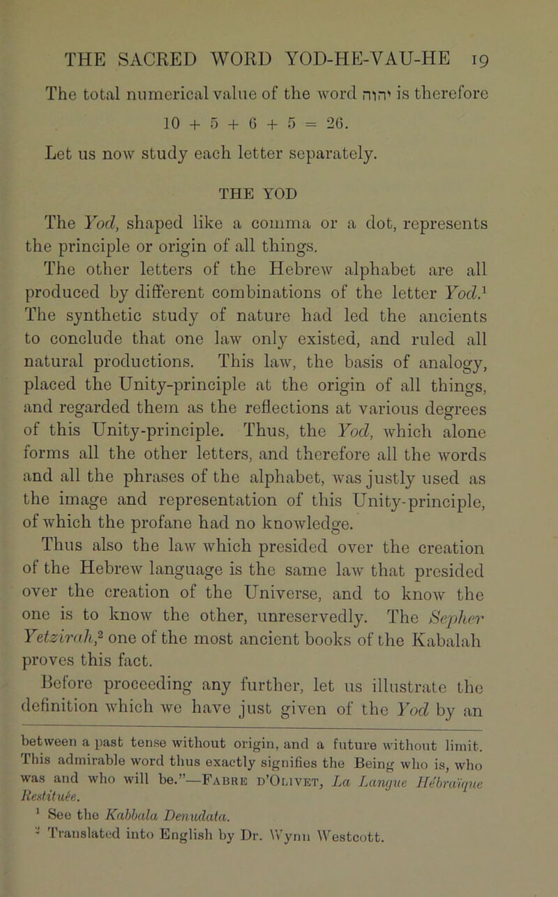 The total numerical value of the word mm is therefore 10 + 5 + 6 + 5 = 26. Let us now study each letter separately. THE YOD The Yod, shaped like a comma or a dot, represents the prineiple or origin of ail things. The other letters of the Hebrew alphabet are ail produced by different combinations of the letter Yod} The synthetic study of nature had led the ancients to conclude that one law only existed, and ruled ail natural productions. This law, the basis of analogy, placed the Unity-principle at the origin of ail things, and regarded them as the reflections at varions degrees of this Unity-principle. Thus, the Yod, which alone forms ail the other letters, and therefore ail the words and ail the phrases of the alphabet, wasjustly used as the image and représentation of this Unity-principle, of which the profane had no knowledge. Thus also the law which presided over the création of the Hebrew language is the same law that presided over the création of the Universe, and to know the one is to know the other, unreservedly. The Sepher Yetzirah,2 one of the most ancient books of the Kabalah proves this fact. Before proceeding any further, let us illustrate the définition which we hâve just given of the Yod by an between a pasfc tense without origin, and a future without limifc. This admirable word thus exactly signifies the Being who is, who was and who will be.”—Fabre d’Omvet, La Langue Hébraïque Restituée. 1 See the Kabbala Denuclata. ’ Translated into English by Dr. Wynn Westcott.
