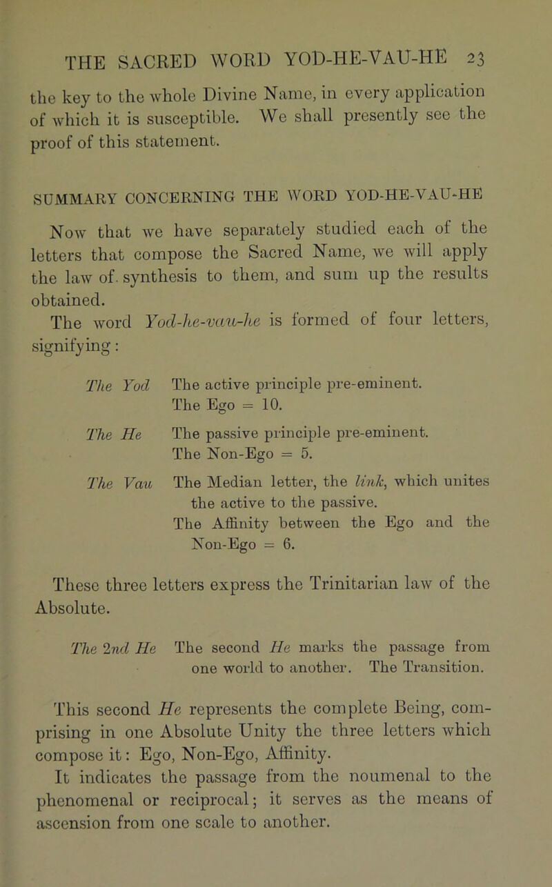 the key to the whole Divine Naine, in every application of which it is susceptible. We shall presently see the proof of this statenaent. SÜMMARY CONCERNING THE WORD YOD-HE-VAU-HË Now that we bave separately studied each of the letters that compose the Sacred Name, we will apply the law of. synthesis to them, and sum up the results obtained. The word Yod-he-vau-lie is formed of four letters, signifying : T!te Yod The active principle pre-eminent. The Ego = 10. The He The passive principle pre-eminent. The Non-Ego = 5. The Vau The Médian letter, the Unie, which unités the active to the passive. The Aflinity between the Ego and the Non-Ego = 6. These three letters express the Trinitarian law of the Absolute. The 2nd He The second He marks the passage from one world to another. The Transition. This second He represents the complété Being, com- prising in one Absolute Unity the three letters which compose it : Ego, Non-Ego, Affinity. It indicates the passage from the noumenal to the phénoménal or reciprocal ; it serves as the means of ascension from one scale to another.