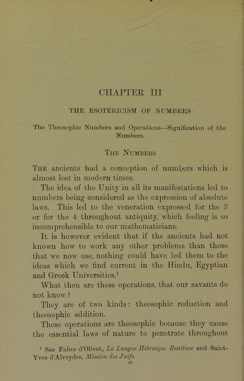 CHAPTER III THE ESOTERICISM OF NUMBERS The Theosophic Numbers and Operations—Signification of the Numbers. The Numbers The ancients had a conception of numbers whicli is almost lost in modem times. The idea of the Unity in ail its manifestations led to numbers being considered as the expression of absolute laws. This led to the vénération expressed for the 3 or for the 4 throughout antiquity, which feeling is so incompréhensible to our mathematicians. It is however évident that if the ancients had not known how to work any other problems than those that we now use, nothing could hâve led them to the ideas which we find current in the Hindu, Egyptian and Greek Universities.1 What then are these operations, that our savants do not know ? They are of two kinds : theosophic réduction and theosophic addition. These operations are theosophic because they cause the essential laws of nature to penetrate throughout 1 See Fabre d’Olivet, La Langue Hébraïque Restituée and Saint- Yves d’Alveydre, Mission des Juifs.