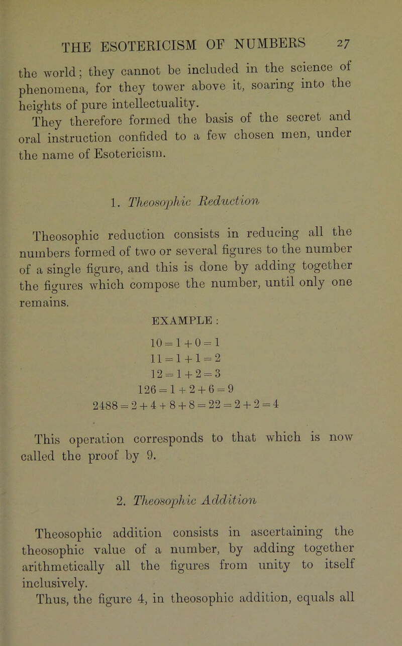 the world ; they cannot be included in the science of phenomena, for they towcr above it, soaring into the heights of pure intellectuality. They therefore formed the basis of the secret and oral instruction confided to a few chosen inen, under the naine of Esotericism. 1. Theosophic Réduction Theosophic réduction consists in reducing ail the numbers formed of two or several figures to the nuinber of a single figure, and this is done by adding together the figures which compose the number, until only one remains. EXAMPLE : 10 = 1+0 = 1 11 = 1 + 1 = 2 12 = 1+2 = 3 126 = 1 + 2 + 6 = 9 2488 = 2 + 4+ 8 + 8 = 22 = 2 + 2 = 4 This operation corresponds to that which is now called the proof by 9. 2. Theosophic Addition Theosophic addition consists in ascertaining the theosophic value of a number, by adding together arithmetically ail the figures from unity to itself inclusively.