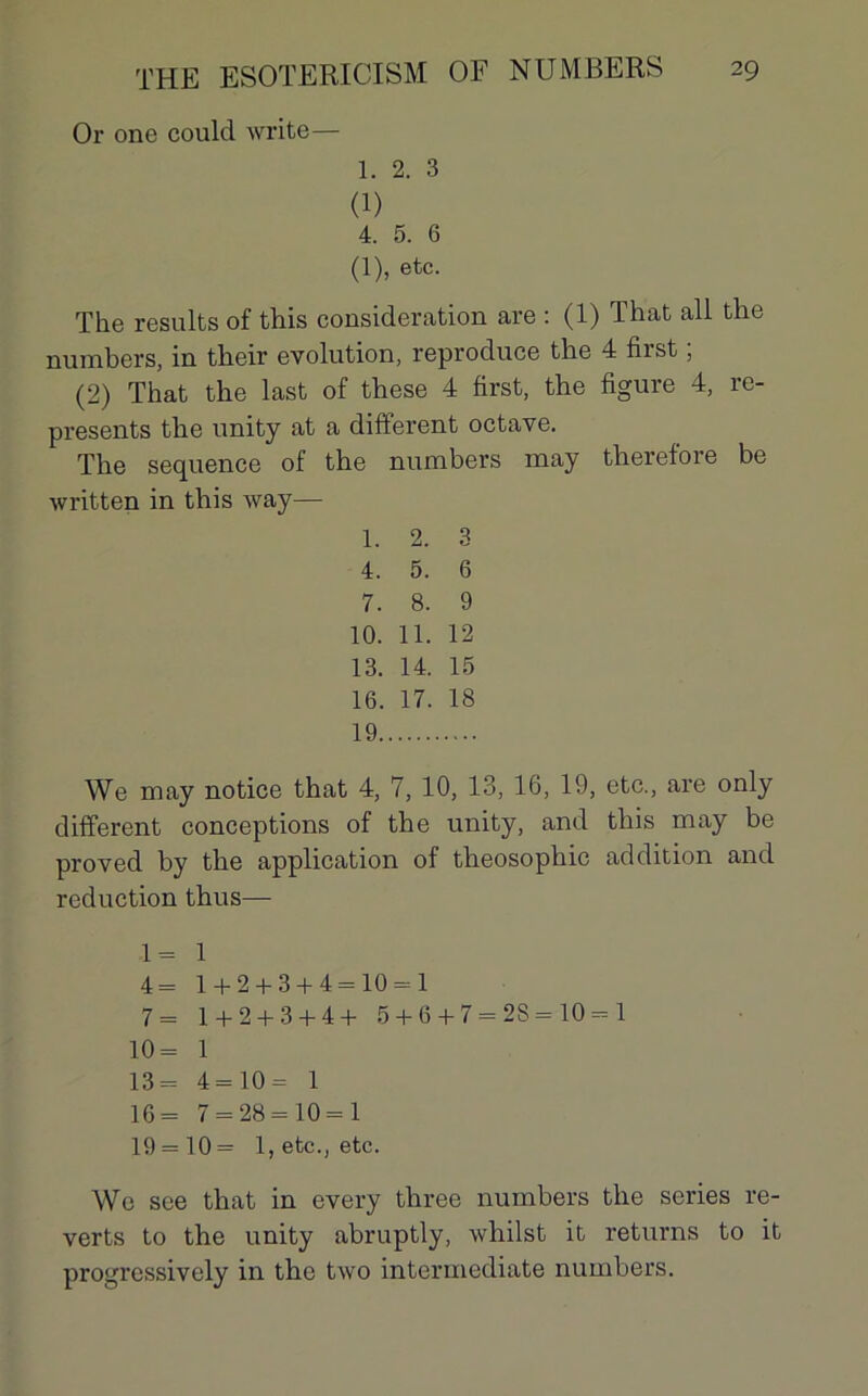 Or one could Write— 1. 2. 3 (1) 4. 5. 6 (1), etc. The results of this considération are : (1) That ail the numbers, in their évolution, reproduce the 4 first ; (2) That the last of these 4 first, the figure 4, re- presents the unity at a different octave. The sequence of the numbers may therefore be written in this way— 1. 2. 3 4. 5. 6 7. 8. 9 10. 11. 12 13. 14. 15 16. 17. 18 19 We may notice that 4, 7, 10, 13, 16, 19, etc., are only different conceptions of the unity, and this may be proved by the application of theosophic addition and réduction thus— 1= 1 4= 1 + 2 + 3 + 4=10 = 1 7= 1 + 2 + 3 + 4+ 5 + 6 + 7 = 2S = 10 = 1 10= 1 13= 4=10= 1 16= 7 = 28 = 10 = 1 19 = 10 = 1, etc., etc. We see that in every three numbers the sériés re- verts to the unity abruptly, whilst it returns to it progressively in the two intermediate numbers.