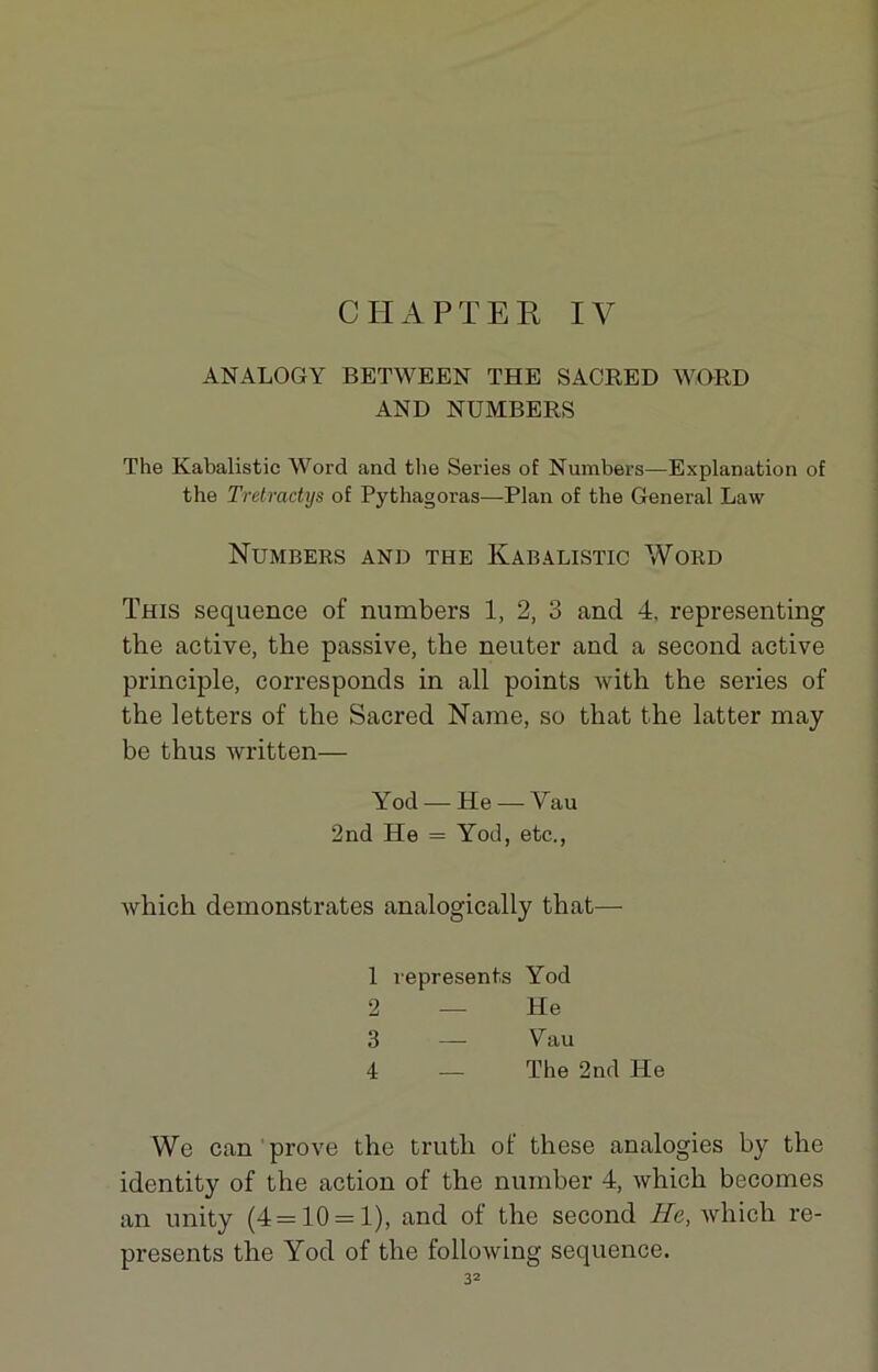 CIIAPTER IV ANALOGY BETWEEN THE SACRED WORD AND NUMBERS The Kabalistic Word and the Sériés of Numbers—Explanation of the Tretractys of Pythagoras—Plan of the General Law Numbers and the Kabalistic Word This sequence of numbers 1, 2, 3 and 4, representing the active, the passive, the neuter and a second active principle, corresponds in ail points with the sériés of the letters of the Sacred Name, so that the latter may be thus written— Yod — He — Vau 2nd He = Yod, etc., which demonstrates analogically that— 1 vepresents Yod 2 — He 3 — Vau 4 — The 2nd He We can prove the trutli of tliese analogies by the identity of the action of the number 4, which becomes an unity (4=10 = 1), and of the second He, which re- presents the Yod of the following sequence.