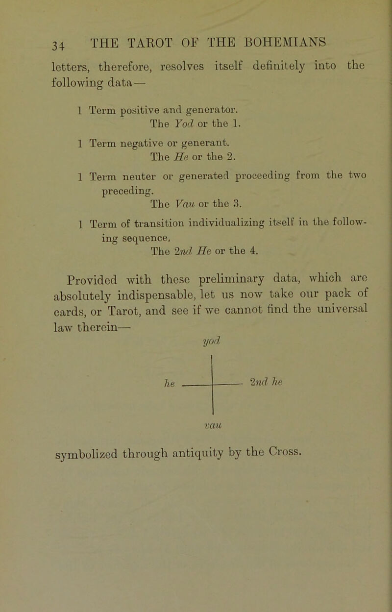 letters, therefore, résolves itself definitely iato the following data — 1 Term positive and generator. The Yod or the 1. 1 Term négative or générant. The He or the 2. 1 Term neuter or generated proceeding from the two preceding. The Vau or the 3. 1 Term of transition individualizing itself in the follow- ing sequence, The 2nd He or the 4. Provided with these preliminary data, which are absolutely indispensable, let us now take our pack of cards, or Tarot, and see if we cannot find the universal law therein— yod lie 2 nd he vau symbolized througb antiquity by tlie Cross.