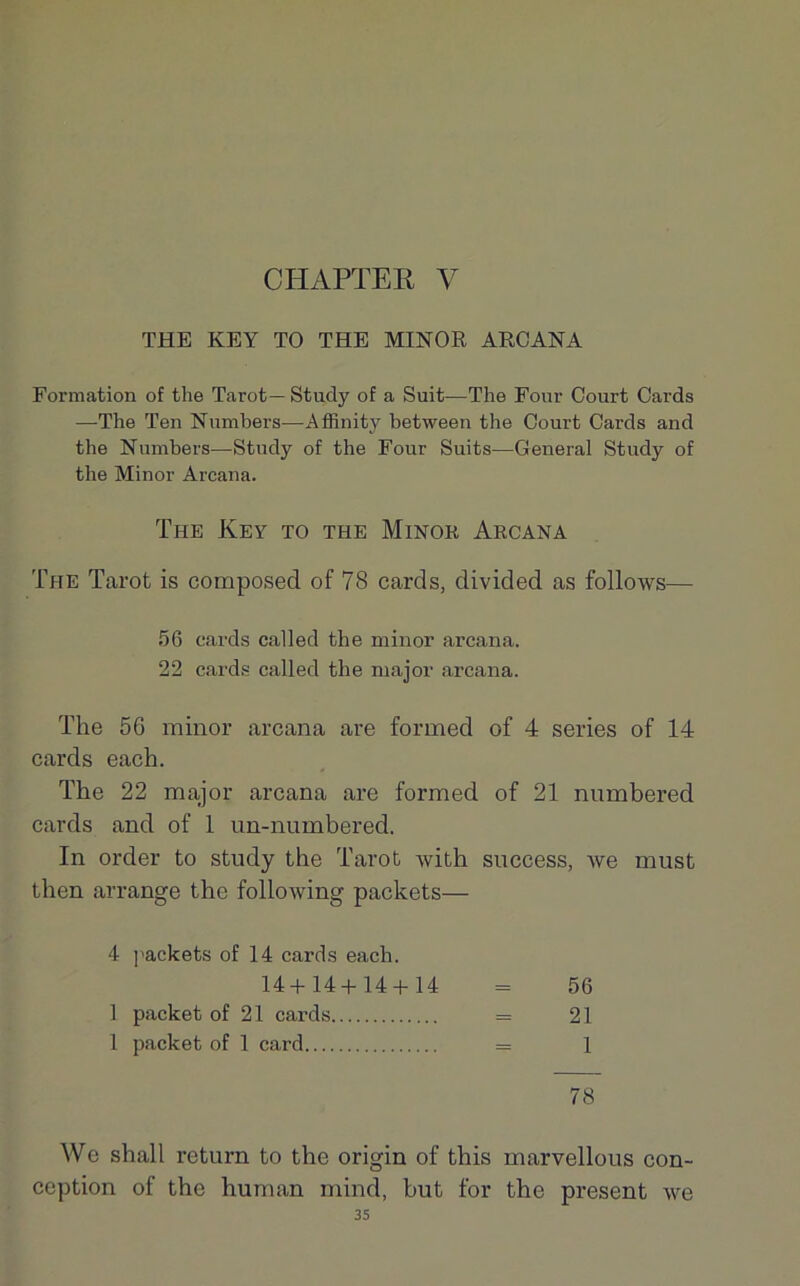 CHAPTEE V THE KEY TO THE MINOR ARCANA Formation of the Tarot—Study of a Suit—The Four Court Cards —The Ten Numbers-—Affînity between the Court Cards and the Numbers—Study of the Four Suits—General Study of the Minor Arcana. The Key to the Minor Arcana The Tarot is composed of 78 cards, divided as follows— 56 cards called the minor arcana. 22 cards called the major arcana. The 56 minor arcana are forrned of 4 sériés of 14 cards each. The 22 major arcana are forrned of 21 numbered cards and of 1 un-numbered. In order to study the Tarot with snccess, we must then arrange the following packets— 4 packets of 14 cards each. 14+14+14 + 14 = 56 1 packet of 21 cards = 21 1 packet of 1 card = 1 78 We shall return to the origin of this marvellous con- ception of the human mind, but for the présent we