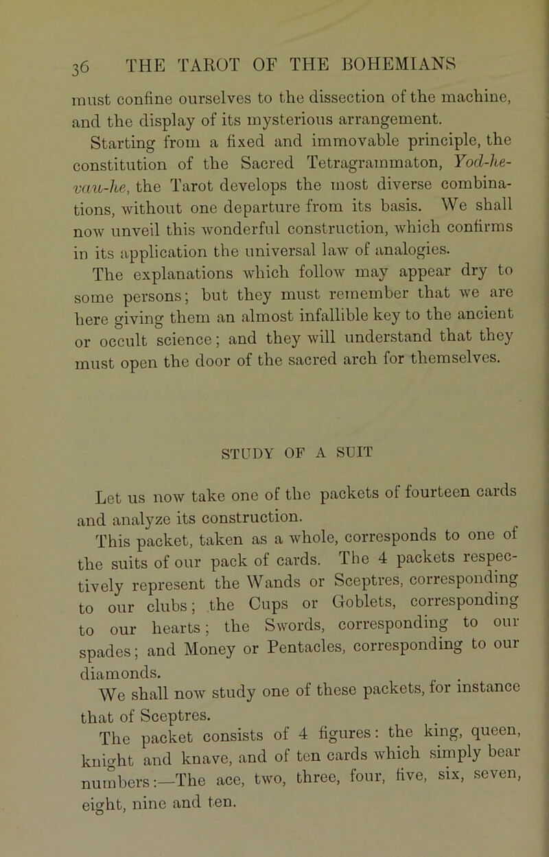 must confine ourselves to the dissection of the machine, and the display of its mysterions arrangement. Starting from a fixed and immovable principle, the constitution of the Sacred Tetragrammaton, Yod-he- vau-he, the Tarot develops the most diverse combina- tions, without one departure from its basis. We shall now nnveil this wonderful construction, which confirms in its application the universal law of analogies. The explanations which follow may appear dry to some persons; but they must rcmember that we are here giving them an almost infallible key to the ancient or occult science ; and they will understand that they must open the door of the sacred arch lor themselves. ST CD Y OF A SUIT Let us now take one ot the packets ot fourteen cards and analyze its construction. This packet, taken as a whole, corresponds to one of the suits of our pack of cards. The 4 packets respec- tively represent the Wands or Sceptres, corresponding to our clubs; the Cups or Goblets, corresponding to our hearts; the Swords, corresponding to our spades ; and Money or Pentacles, corresponding to our diamonds. We shall now study one of these packets, lor instance that of Sceptres. The packet consists of 4 figures : the king, queen, knight and knave, and of ten cards which simply bear numbers ;—The ace, two, three, four, five, six, seven, eight, nine and ten.