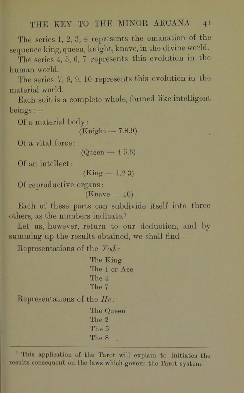 The sériés 1, 2, 3, 4 represents the émanation of the sequence king, queen, kniglit, knave, in the divine world. The sériés 4, 5, 6, 7 represents this évolution in the hum an world. The sériés 7, 8, 9, 10 represents this évolution in the material world. Each suit is a complété whole, forrned like intelligent beings Of a material body : (Knight — 7.8.9) Ola vital force : (Queen — 4.5.6) Of an intellect : (King — 1.2.3) Of reproductive organs : (Knave — 10) Each of these parts can subdivide itself into three others, as the numbers indicate.1 Let us, however, return to our déduction, and by summing up the results obtained, we shall tind— Représentations of the Yod : The King The 1 or Ace The 4 The 7 Représentations of the He: The Queen The 2 The 5 The 8 1 This application of the Tarot will explain to Initiâtes the results conséquent on the laws which govern tlio Tarot System.