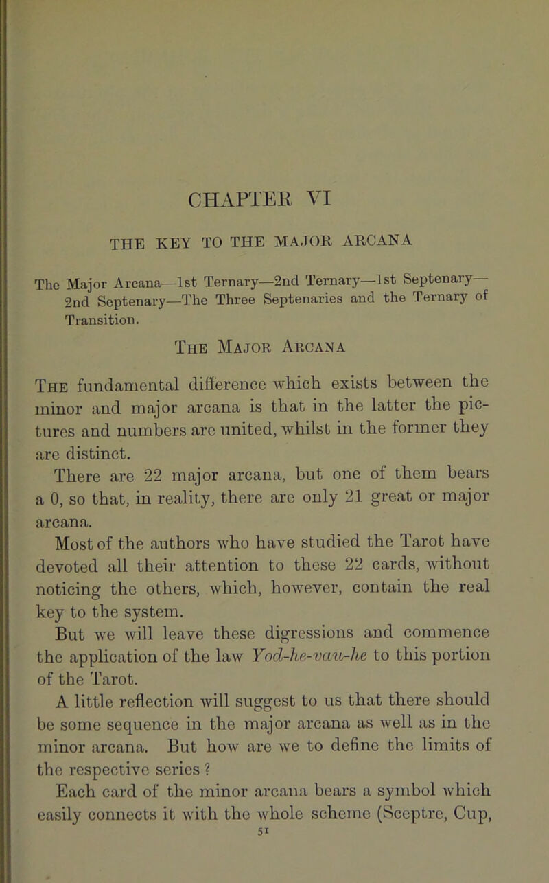 CH APTE R VI THE KEY TO THE MAJOR ARCANA The Major Arcana—Ist Ternary—2ncl Ternary—lst Septenary 2nd Septenary—The Three Septenaries and the Ternary of Transition. The Major Arcana The fundamental différence Avhich exists between tbe minor and major arcana is tbat in the latter tbe pic- tures and numbers are United, whilst in tbe former they are distinct. There are 22 major arcana, but one of them bears a 0, so tbat, in reality, there are only 21 great or major arcana. Mostof tbe authors who bave studied the Tarot hâve devoted ail their attention to tbese 22 cards, without noticing tbe others, whicli, bowever, contain tbe real key to tbe System. But we Avili leave tbese digressions and commence tbe application of tbe law Yod-he-vau-he to tbis portion of the Tarot. A little refiection will suggest to us that there sbould be some sequence in the major arcana as Avell as in the minor arcana. But boAv are ave to define tbe limits ol tbe respective sériés ? Each card of tbe minor arcana bears a symbol Avhich easily connects it Avitb tbe Avbole scbeme (Sceptre, Cup,
