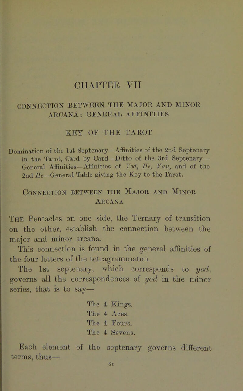 CIIAPTER VII CONNECTION BETWEEN THE MAJOR AND MINOR ARCANA : GENERAL AFFINITIES KEY OE THE TAROT Domination of the lst Septenary—Affinities of the 2nd Septenary in the Tarot, Card by Card—Ditto of the 3rd Septenary— General Affinities—Affinities of Yod, He, Vau, and of the 2nd Ile—General Table giving the Key to the Tarot. Connection between the Major and Minor Arcana The Pentacles on one side, the Ternary of transition on the other, establisli the connection between the major and minor arcana. This connection is found in the general affinities of the four letters of the tetragrammaton. The lst septenary, which corresponds to yod, governs ail the correspondences of yod in the minor sériés, that is to say— The 4 Kings. The 4 Aces. The 4 Fours. The 4 Sevens. Each élément of the septenary governs different terms, thus— 6l