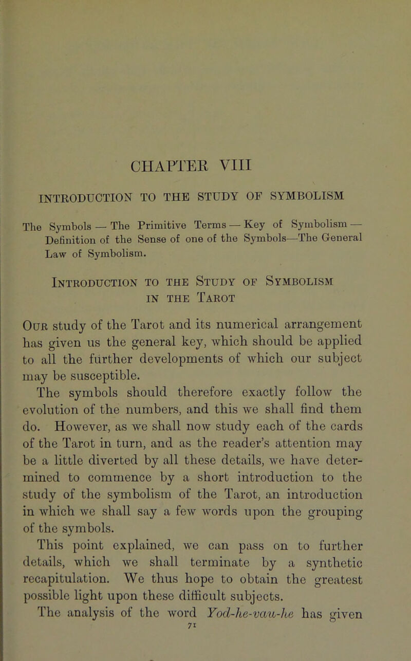 CHAPTER VIII INTRODUCTION TO THE STUDY OF SYMBOLISM The Symbole — The Primitive Terme — Key of Symbolism — Définition of the Sense of one of the Symbole—The General Law of Symbolism. Introduction to the Study of Symbolism in the Tarot Our study of the Tarot and its numerical arrangement bas given us the general key, which should be applied to ail the further developments of which our subject may be susceptible. The symbols should therefore exactly follow the évolution of the numbers, and this we shall find them do. However, as we shall now study each of the cards of the Tarot in turn, and as the reader’s attention may be a little diverted by ail these details, we hâve deter- mined to commence by a short introduction to the study of the symbolism of the Tarot, an introduction in which we shall say a few words upon the grouping of the symbols. This point explained, we can pass on to further details, which we shall terminate by a synthetic récapitulation. We thus hope to obtain the greatest possible light upon these difficult subjects. The analysis of the word Yod-hc-vau-he lias given