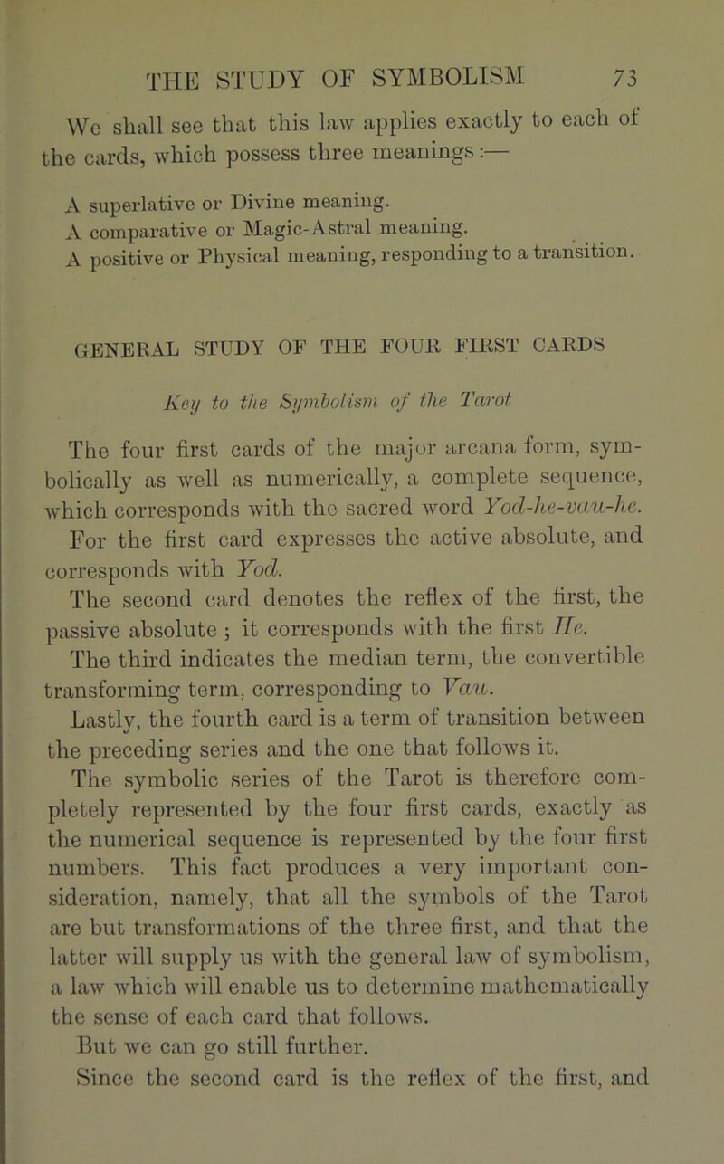 We shall see that this law applies exactly to each of the cards, which possess three meanings A superlative or Divine meaning. A comparative or Magic-Astral meaning. A positive or Physical meaning, responding to a transition. GENERAL STUDY OF THE FOUR FIRST CARDS Key to the Symbolism of the Tarot The four first cards of the major arcana form, sym- bolically as well as numerically, a complété sequence, which corresponds with the sacred word Yod-he-vau-he. For the first card expresses the active absolute, and corresponds with Yod. The second card dénotés the reflex of the first, the passive absolute ; it corresponds with the first He. The third indicates the médian term, the convertible transforming term, corresponding to Vau. Lastly, the fourth card is a term of transition between the preceding sériés and the one that follows it. The symbolic sériés of the Tarot is therefore com- pletely represented by the four first cards, exactly as the numerical sequence is represented by the four first numbers. This fact produces a very important con- sidération, namely, that ail the symbols of the Tarot are but transformations of the three first, and that the latter will supply us with the general law of symbolism, a law which will enable us to détermine mathematically the sense of each card that follows. But we can go still further. Since the second card is the reflex of the first, and
