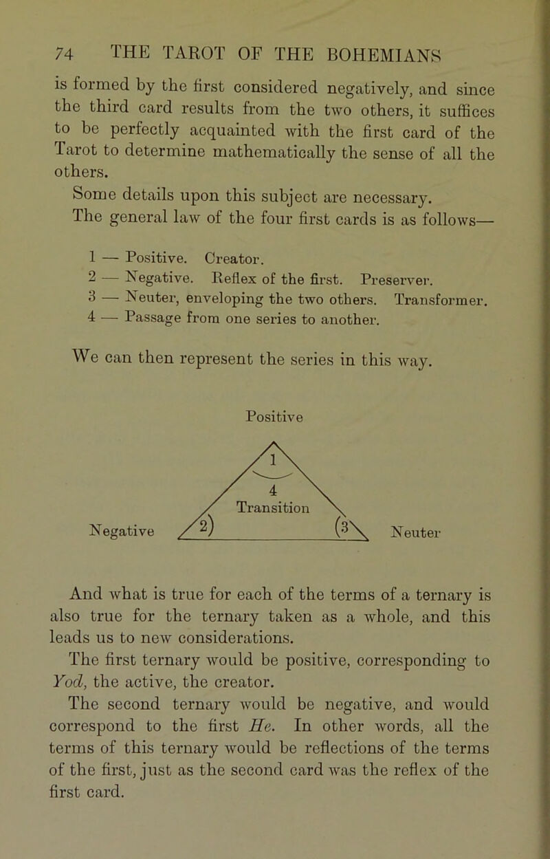 is formed by tke first considered negatively, and since the third card results from tlie two others, it suffices to be perfectly acquainted with the first card of the Tarot to détermine mathematically the sense of ail the others. Some details upon this subject are necessary. The general law of the four first cards is as follows— 1 — Positive. Creator. 2 — Négative. Reflex of the first. Préserver. 3 — Neuter, enveloping the two others. Transformer. 4 — Passage from one sériés to another. We can then represent the sériés in this way. And what is true for each of the terms of a ternary is also true for the ternary taken as a whole, and this leads us to new considérations. The first ternary would be positive, corresponding to Yod, the active, the creator. The second ternary would be négative, and would correspond to the first He. In other words, ail the terms of this ternary would be reflections of the terms of the first, just as the second card was the reflex of the first card. Positive Négative