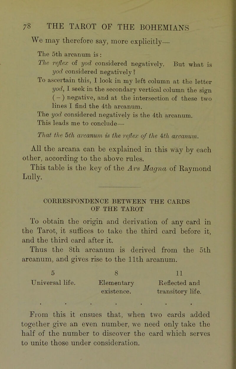 We may therefore say, more explicitly— The 5th areanum is : The rejiex of yod considered negatively. But what is yod considered negatively? To ascertain this, I look in my left column at the letter yod, I seek in the secondary vertical column the sign ( — ) négative, and at the intersection of these two lines I find the 4th ai-canum. The yod considered negatively is the 4th areanum. This leads me to conclude—- That the 5th areanum is the rejiex of the 4th areanum. Ail the arcana can be explained in this way by each other, according to the above rules. This table is the key of the Ars Magna of Raymond Lully. CORRESPONDENT® BETWEEN THE CARDS OF THE TAROT To obtain the origin and dérivation of any card in the Tarot, it suffices to take the third card before it, and the third card after it. Thus the 8th areanum is derived from the 5th areanum, and gives rise to the llth areanum. 5 8 11 Universal life. Elementary Reflected and existence. transitory life. From this it ensues that, when two cards added togetlier give an even number, Ave need only take the half of the number to discover the card which serves to unité those under considération.