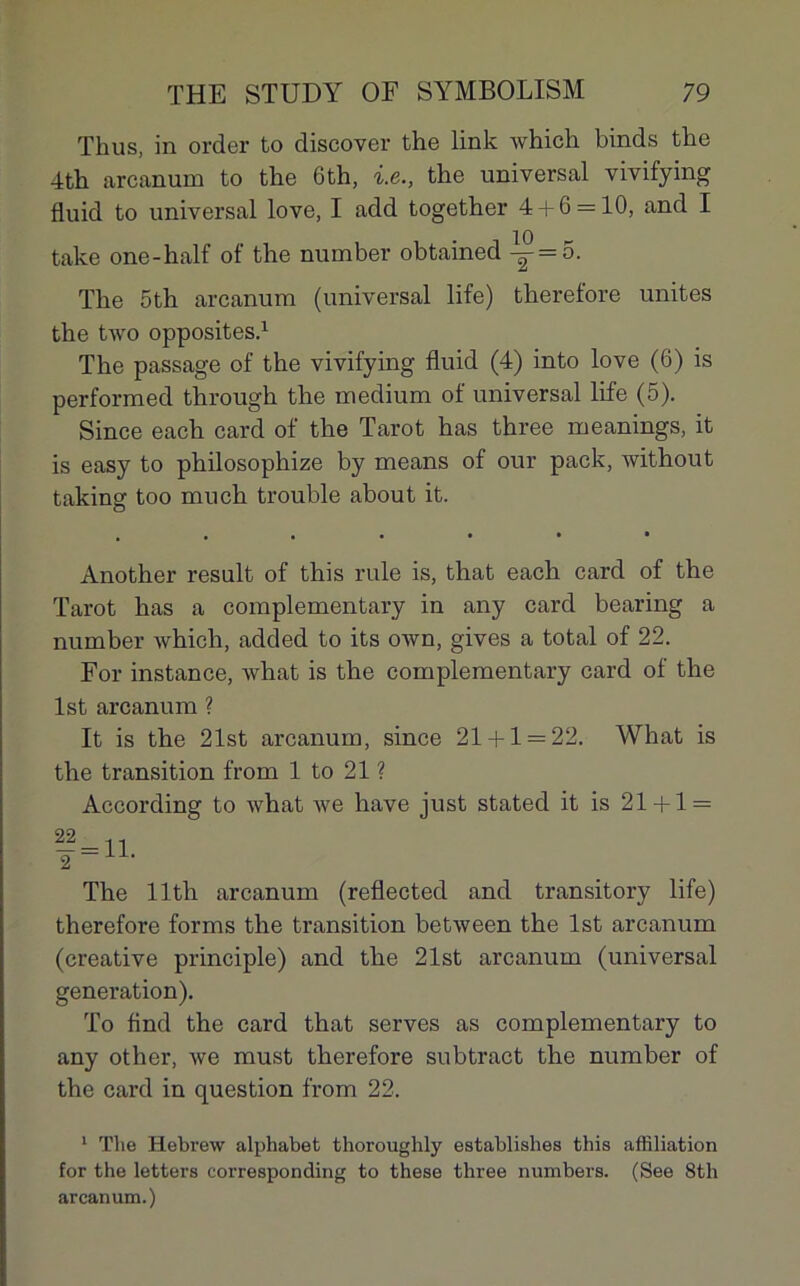 Thus, in order to discover the link which binds the 4th arcanum to the 6th, i.e., the universal vivifying fluid to universal love, I add together 4 + 6 = 10, and I take one-half of the number obtained -^ = 5. The 5th arcanum (universal life) therefore unités the two opposites.1 The passage of the vivifying fluid (4) into love (6) is performed through the medium of universal life (5). Since each card of the Tarot has three meanings, it is easy to philosophize by means of our pack, without taking too much trouble about it. .•••••* Another resuit of this rule is, that each card of the Tarot has a complementary in any card bearing a number which, added to its own, gives a total of 22. For instance, what is the complementary card of the lst arcanum ? It is the 21st arcanum, since 21 + 1 = 22. What is the transition from 1 to 21 ? According to what we hâve just stated it is 21 + 1 = The llth arcanum (reflected and transitory life) therefore forms the transition between the lst arcanum (créative principle) and the 21st arcanum (universal génération). To find the card that serves as complementary to any other, we must therefore subtract the number of the card in question from 22. 1 Tlie Hebrew alphabet thoroughly establishes this affiliation for the letters corresponding to these three numbers. (See 8tli arcanum.)