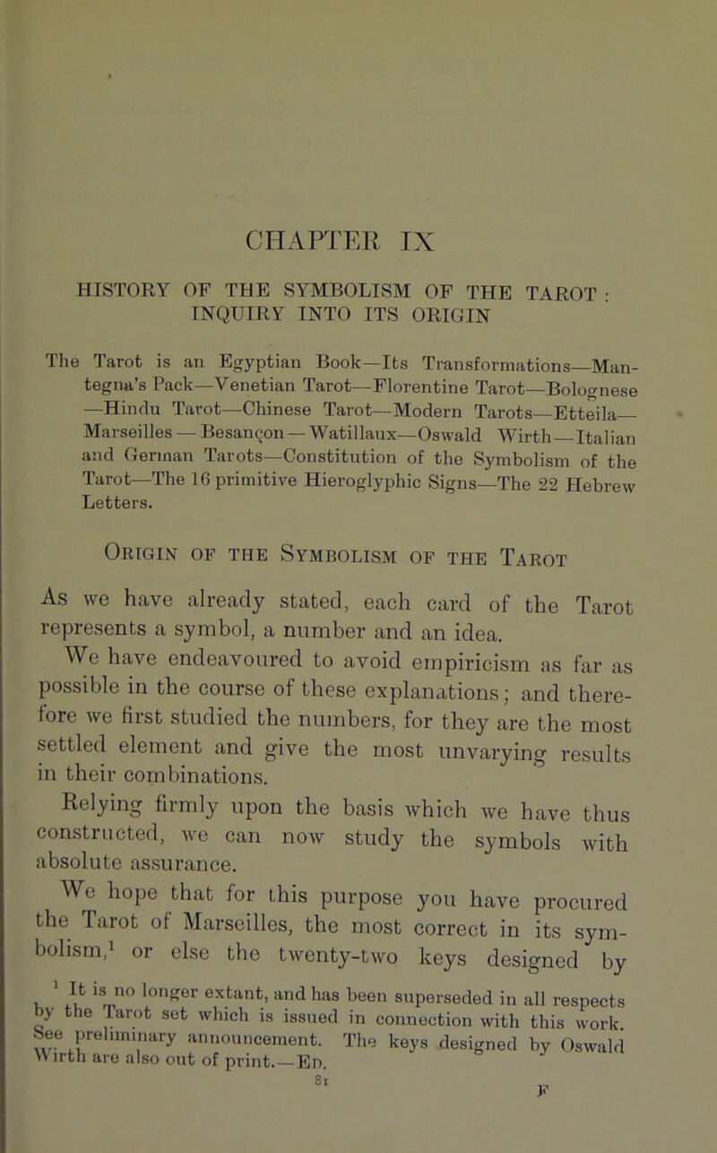 HISTORY OF THE SYMBOLISM OF THE TAROT : INQÜIRY INTO ITS ORIGIN The Tarot is an Egyptian Book—Its Transformations—Man- tegna’s Pack—Venetian Tarot—Florentine Tarot—Bolognese —Hindu Tarot—Chinese Tarot—Modem Tarots—Etteila— Marseilles — Besançon — Watillaux—Oswald Wirth Italian and Gerinan Tarots—Constitution of the Symbolism of the Tarot—The 16 primitive Hieroglyphic Signs—The 22 Hebrew Letters. Origin of the Symbolism of the Tarot As we hâve already stated, each card of the Tarot represents a symbol, a number and an idea. We hâve endeavoured to avoid ernpiricism as far as possible in the course of these explanations ; and there- fore we first studied the numbers, for they are the most settled element and give the most unvarying results in their combinations. Relying firmly upon the basis which we hâve thus constructed, we can now study the symbols with absolute assurance. We hope that for this purpose you hâve procured the Tarot of Marseilles, the most correct in its sym- bolism,1 or else the twenty-two lceys designed by It is no longer extant, and lias been superseded in ail respects by the tarot set which is issued in connection with this work 8ee prehminary announcement. The keys designed by Oswald *\ lith are also out of print.—En. 8t F