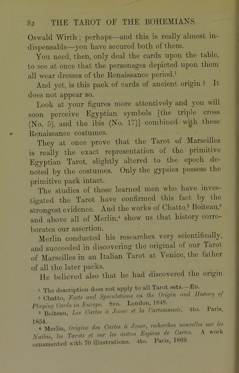 OsAvald Wirth ; perliaps—and this is really almost in- dispensable—you hâve secured botli of them. You need, then, only deal tbe cards upon tbe table, to see at once that the personages depicted upon them ail wear dresses of the Renaissance period.1 And yet, is this pack of cards of ancient origin ? It does not appear so. Look at your figures more attentively and you Avili soon perceive Egyptian symbols [the triple cross (No. 5), and the ibis (No. 17)] combined Avith these Renaissance costumes. Tliey at once prove that the Tarot of Marseilles is really the exact représentation of the primitive Egyptian Tarot, slightly altered to the epoch de- noted by the costumes. Only the gypsies possess the primitive pack intact. The studies of those learned men Avho hâve inves- tigated the Tarot hâve confirmed this fact by the strongest évidence. And the Avorks of Chatto,2 Boiteau,3 and above ail of Merlin,4 sIioav us that history corro- borâtes our assertion. Merlin conducted bis researches very scientifically, and succeeded in discovering the original of our Tarot of Marseilles in an Italian Tarot at Venice, the father of ail the later packs. . . He believed also that he had discovered the origin 1 The description does not apply to ail Tarot sets. Ed. 2 Chatto, Facts and Spéculations on the Origin and History gf Playing Cards in Europe. 8vo. London, 1848. 3 Boiteau, Les Cartes à Jouer et la Cartomancie. 4to. Pans, 1 ^ Merlin, Origine des Cartes à Jouer, recherches nouvelles sur les NaSbis, les Tarots et sur les autres Espèces de Cartes. A work ornamented with 70 illustrations. 4to. Pans, 1869.