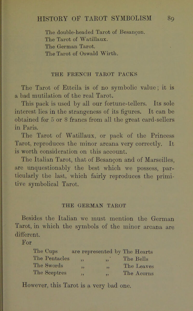 The double-headed Tarot of Besançon. The Tarot of Watillaux. The German Tarot. The Tarot of Oswald Wirth. THE FRENCH TAROT PACKS The Tarot of Etteila is of no symbolic value; it is a bad mutilation of the real Tarot. This pack is used by ail our fortune-tellers. Its sole interest lies in the strangeness of its figures. It can be obtained for 5 or 8 francs from ail the great card-sellers in Paris. The Tarot of Watillaux, or pack of the Princess Tarot, reproduces the minor arcana very correctly. It is worth considération on this account. The Italian Tarot, that of Besançon and of Marseilles, are unquestionably the best whicli we possess, par- ticularly the last, Avliich fairly reproduces the primi- tive symbolical Tarot. THE GERMAN TAROT Besides the Italian we must mention the German Tarot, in which the symbols of the minor arcana are different. For The Cups are represented by The Hearts The Pentacles ,, The Bells The Swords „ „ The Leaves The Sceptres ,, „ The Acorns However, this Tarot is a very bad one.