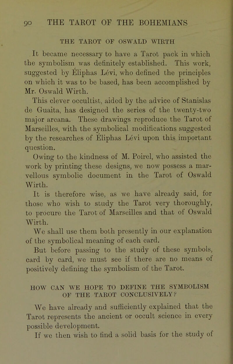 THE TAROT OF OSWALD WIRTH It became necessary to hâve a Tarot pack in which tke symbolism Avas definitely established. This Avork, suggested by Eliphas Lévi, Avho defined the principles on Avliich it Avas to be based, has been accomplished by Mr. OsAvald Wirth. This clever occultist, aided by the advice of Stanislas de Gnaita, has designed the sériés of the tAventy-two major arcana. These draAvings reproduce the Tarot of Marseilles, Avith the symbolical modifications suggested by the researches of Eliphas Lévi upon this important question. ÛAving to the kindness of M. Poirel, Avho assisted the Avork by printing these designs, Ave noAV possess a mar- vellous symbolic document in the Tarot of OsAvald Wirth. It is therefore Avise, as Ave hâve already said, for those Avho Avish to study the Tarot very thoroughly, to procure the Tarot of Marseilles and that of Oswald Wirth. We shall use them botli presently in our explanation of the symbolical meaning of each card. But before passing to the study of these symbols, card by card, Ave rnust see if there are no means ot positively defining the symbolism of the Tarot. HOW CAN WE HOPE TO DEFINE THE SYMBOLISM OF THE TAROT CONCLUSIVELY ? We hâve already and sufïiciently explained that the Tarot represents the ancient or occult science in every possible development. If Ave then Avish to find a solid basis lor the study of