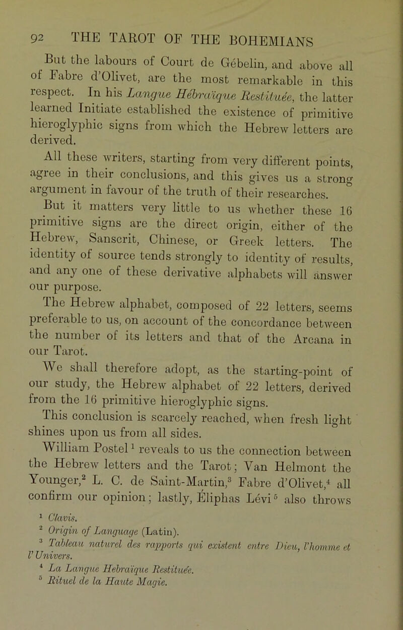 Bat the labours of Court de Gébelin, and above ail of Fabre d’Olivet, are the most remarkable in this respect. In his Langue Hébraïque Restituée, the latter learned Initiate established the existence of primitive hieioglyphic signs from which the Hebrew letters are derived. Ail these writers, starting from very different points, agréé in their conclusions, and this gives us a strong argument in favour of the truth ol their researches. But it matters very little to us whether these .16 primitive signs are the direct origin, either of the Hebrew, Sanscrit, Chinese, or Greek letters. The îdentity of source tends strongly to identity of results, and any one of these dérivative alphabets will ànswer our purpose. lhe Hebrew alphabet, composed of 22 letters, seems preleiable to us, on account of the concordance between the number of its letters and that of the Arcana in our Tarot. We shall therefore adopt, as the starting-point of oui study, the Hebrew alphabet of 22 letters, derived from the 16 primitive hieroglyphic signs. This conclusion is scarcely reached, when fresh light shines upon us from ail sides. William Postel1 reveals to us the connection between the Hebrew letters and the Tarot; Van Helmont the Younger,2 L. C. de Saint-Martin,3 Fabre d’Olivet,4 ail confirm our opinion; lastly, Éliphas Lévi6 also throws 1 Clavis, 2 Origin of Language (Lutin). J Tableau naturel des rapports qui existent entre Dieu, l'homme et V Univers. 1 La Langue Hébraïque Restituée. Rituel de la Haute Magie.