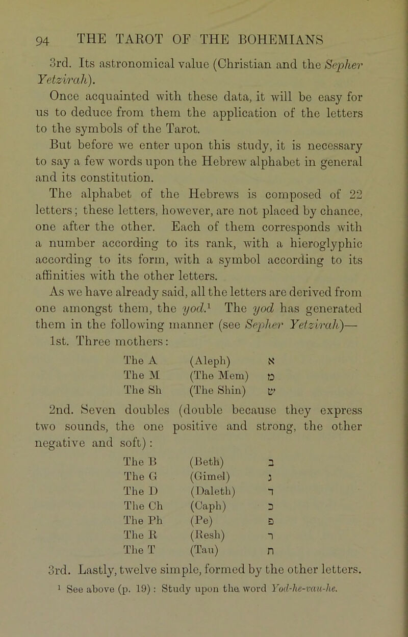 3rd. Its astronomical value (Christian and the Sepher Yetzircih). Once acquainted Avith. these data, it will be easy for us to deduce from them the application of the letters to the symbols of the Tarot. But before Ave enter upon this study, it is necessary to say a few words upon the Hebrew alphabet in general and its constitution. The alphabet of the Hebrews is composed of 22 letters ; these letters, however, are not placed by chance, one after the other. Each of them corresponds with a number according to its rank, Avith a hieroglyphic according to its form, Avith a Symbol according to its affinities Avith the other letters. As Ave hâve already said, ail the letters are derived from one amongst them, the yocl.1 The yod has generated them in the folloAving manner (see Seplier Yetzirah)— lst. Three mothers : The A (Aleph) N The M (The Mem) » The Sh (The Shin) lv 2nd. Seven doubles (double because they express tAvo sounds, the one positive and strong, the other négative and soft) : The B (Beth) 2 The G (Gimel) J The D (Daleth) T The Ch (Caph) 2 The Ph (Pe) D The R (Resh) 1 The T (Tau) n 3rd. Lastly, tAvelve simple, formed by the other letters. 1 See above (p. 19) : Study upon the Avord Yod-he-vau-he.
