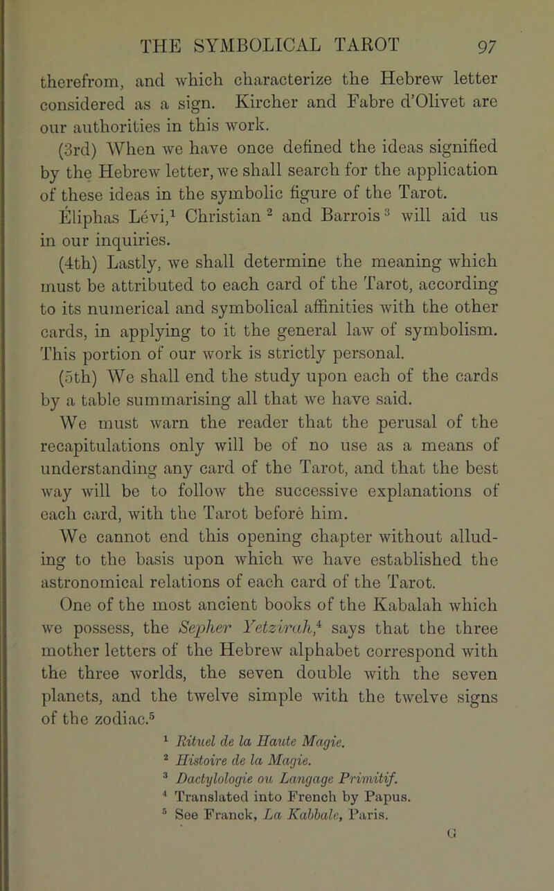 therefrom, ancl whieh characterize the Hebrew letter considered as a sign. Kircher and Fabre d’Olivet are our authorities in this work. (3rd) When we hâve once defined the ideas signified by the Hebrew letter, we shall search for the application of these ideas in the symbolic figure of the Tarot. Éliphas Lévi,1 Christian 2 and Barrois3 will aid us in our inquiries. (4th) Lastly, we shall détermine the meaning whieh must be attributed to each card of the Tarot, according to its numerical and symbolical affinities with the other cards, in applying to it the general law of symbolism. This portion of our work is strictly personal. (Ôth) We shall end the study upon each of the cards by a table summarising ail that we hâve said. We must warn the reader that the perusal of the récapitulations only will be of no use as a means of understanding any card of the Tarot, and that the best way will be to follow the successive explanations of each card, with the Tarot beforè him. We cannot end this opening chapter without allud- ing to the basis upon whieh we hâve established the astronomical relations of each card of the Tarot. One of the most ancient books of the Kabalah Avhich we possess, the Sepher Yetzirah,4 says that the three mother letters of the Hebrew alphabet correspond with the three worlds, the seven double with the seven planets, and the twelve simple with the twelve signs of the zodiac.5 1 Rituel de la Haute Magie. 2 Histoire de la Magie. 3 Dactylologie ou Langage Primitif. 4 Translatée! into Frencli by Papus. 5 See Franck, La Kabbale, Paris. G