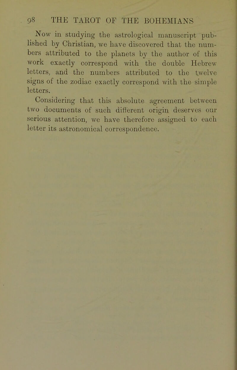 Now in studying the astrological manuscript pub- lished by Christian, we hâve discovered that the num- bers attributed to the planets by the author of this work exactly correspond with the double Hebrew letters, and the numbers attributed to the twelve signs of the zodiac exactly correspond with the simple letters. Considering that this absolu te agreement between two documents of such different origin deserves our serious attention, we hâve therefore assigned to each letter its astronomical correspondence.