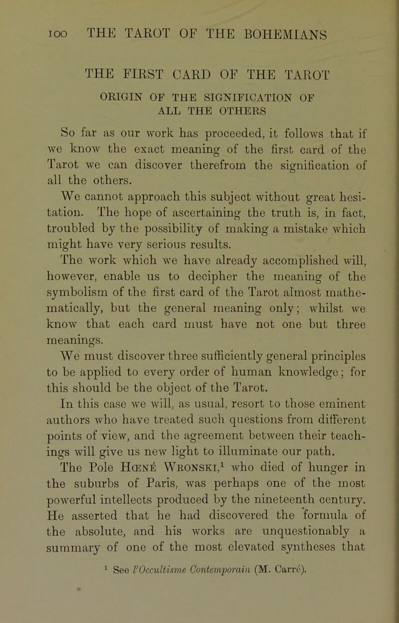 THE FIRST GARD OF THE TAROT ORIGIN OF THE SIGNIFICATION OF ALL THE OTHERS So far as our work has proceeded, ifc follows that if we know the exact meaning of the first card of the Tarot we can discover therefrom tlie signification of ail the others. We cannot approach this subject without great hési- tation. The hope of ascertaining the truth is, in fact, troubled by the possibility of making a mistake which might hâve very serious results. The work which we hâve already accomplished will, however, enable us to decipher the meaning of the symbolism of the first card of the Tarot almost mathe- matically, but the general meaning only ; whilst we know that each card must hâve not one but three meanings. We must discover three sufficiently general principles to be appliecl to every order of human knowledge; for this should be the object of the Tarot. In this case we will. as usual, resort to those eminent authors who hâve treated such questions from different points of view, and the agreement between their teach- ings will give us new light to illuminate our path. The Pôle Hœné Wronski,1 who died of hunger in the suburbs of Paris, was perhaps one of the most powerful intellects produced by the nineteenth century. He asserted that he had discovered the formula of the absolute, and his works are unquestionably a summary of one of the most elevated synthèses that